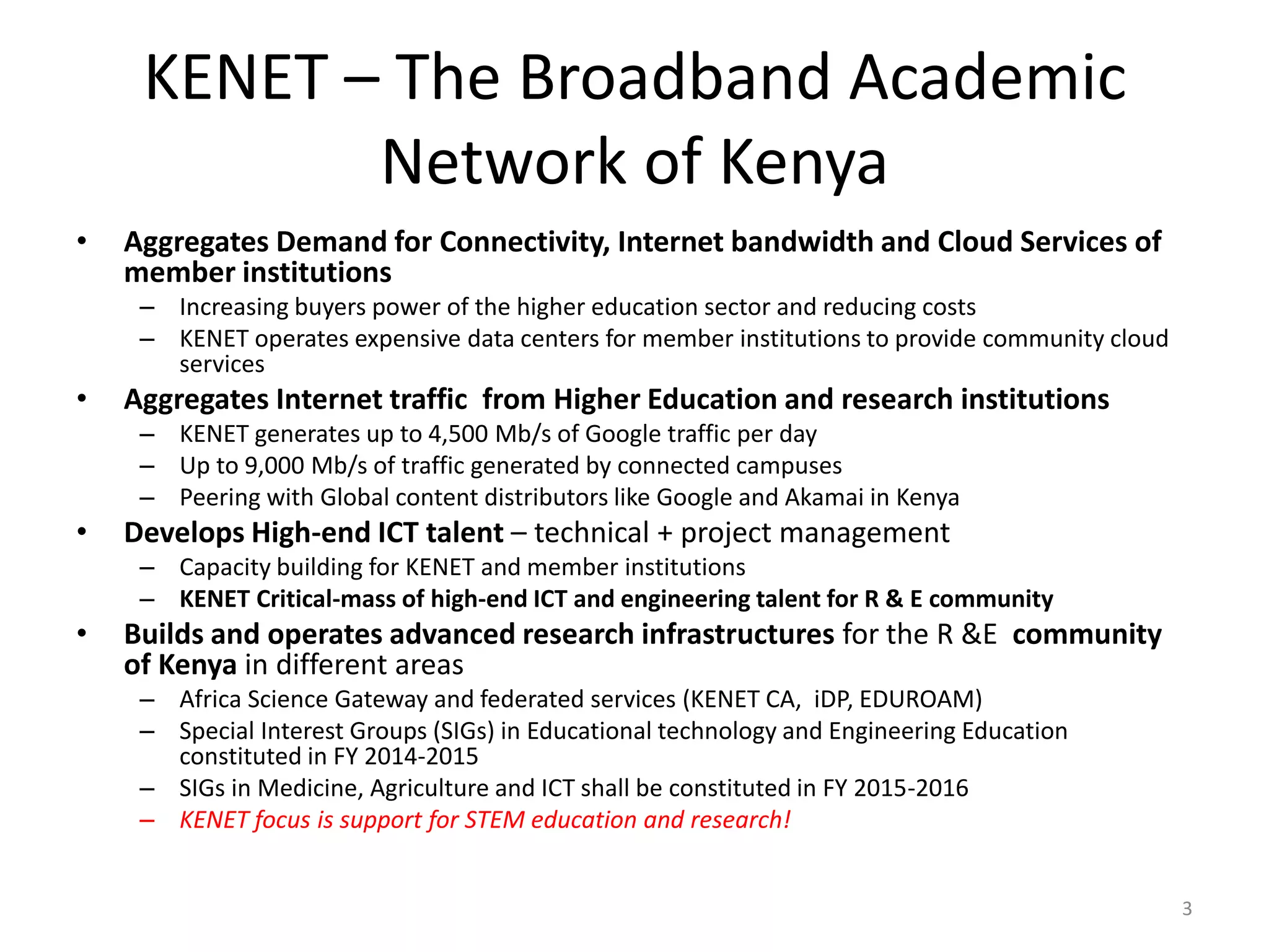KENET – The Broadband Academic
Network of Kenya
• Aggregates Demand for Connectivity, Internet bandwidth and Cloud Services of
member institutions
– Increasing buyers power of the higher education sector and reducing costs
– KENET operates expensive data centers for member institutions to provide community cloud
services
• Aggregates Internet traffic from Higher Education and research institutions
– KENET generates up to 4,500 Mb/s of Google traffic per day
– Up to 9,000 Mb/s of traffic generated by connected campuses
– Peering with Global content distributors like Google and Akamai in Kenya
• Develops High-end ICT talent – technical + project management
– Capacity building for KENET and member institutions
– KENET Critical-mass of high-end ICT and engineering talent for R & E community
• Builds and operates advanced research infrastructures for the R &E community
of Kenya in different areas
– Africa Science Gateway and federated services (KENET CA, iDP, EDUROAM)
– Special Interest Groups (SIGs) in Educational technology and Engineering Education
constituted in FY 2014-2015
– SIGs in Medicine, Agriculture and ICT shall be constituted in FY 2015-2016
– KENET focus is support for STEM education and research!
3
 