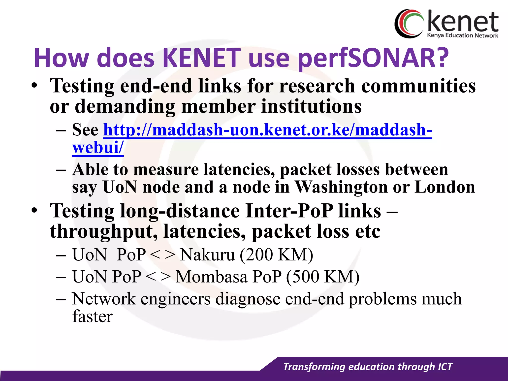 Transforming education through ICT
How does KENET use perfSONAR?
• Testing end-end links for research communities
or demanding member institutions
– See http://maddash-uon.kenet.or.ke/maddash-
webui/
– Able to measure latencies, packet losses between
say UoN node and a node in Washington or London
• Testing long-distance Inter-PoP links –
throughput, latencies, packet loss etc
– UoN PoP < > Nakuru (200 KM)
– UoN PoP < > Mombasa PoP (500 KM)
– Network engineers diagnose end-end problems much
faster
 