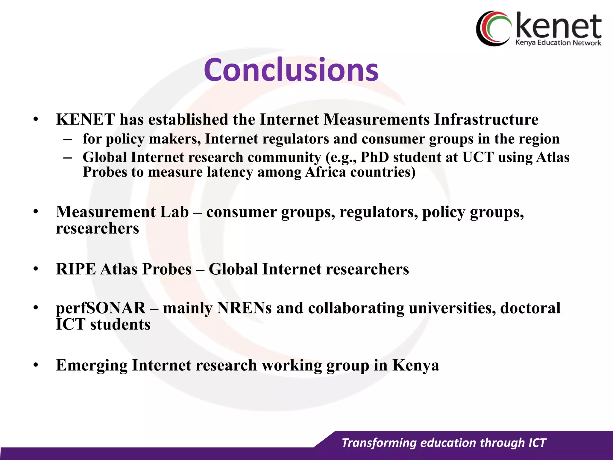 Transforming education through ICT
Conclusions
• KENET has established the Internet Measurements Infrastructure
– for policy makers, Internet regulators and consumer groups in the region
– Global Internet research community (e.g., PhD student at UCT using Atlas
Probes to measure latency among Africa countries)
• Measurement Lab – consumer groups, regulators, policy groups,
researchers
• RIPE Atlas Probes – Global Internet researchers
• perfSONAR – mainly NRENs and collaborating universities, doctoral
ICT students
• Emerging Internet research working group in Kenya
 