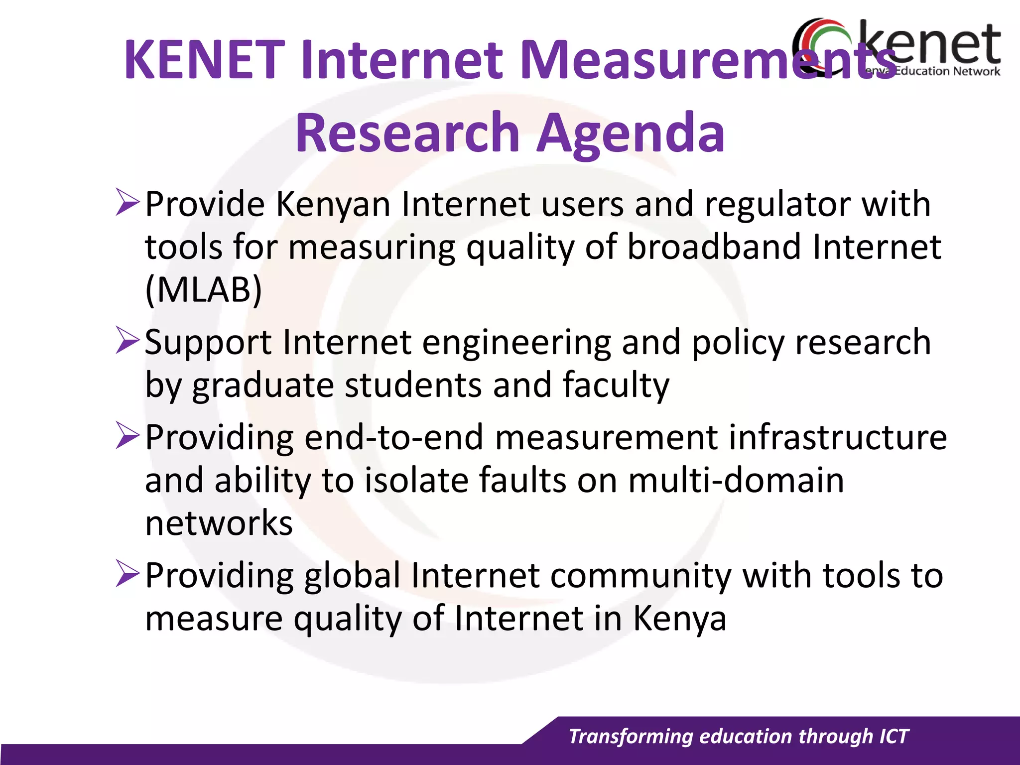 Transforming education through ICT
KENET Internet Measurements
Research Agenda
Provide Kenyan Internet users and regulator with
tools for measuring quality of broadband Internet
(MLAB)
Support Internet engineering and policy research
by graduate students and faculty
Providing end-to-end measurement infrastructure
and ability to isolate faults on multi-domain
networks
Providing global Internet community with tools to
measure quality of Internet in Kenya
 