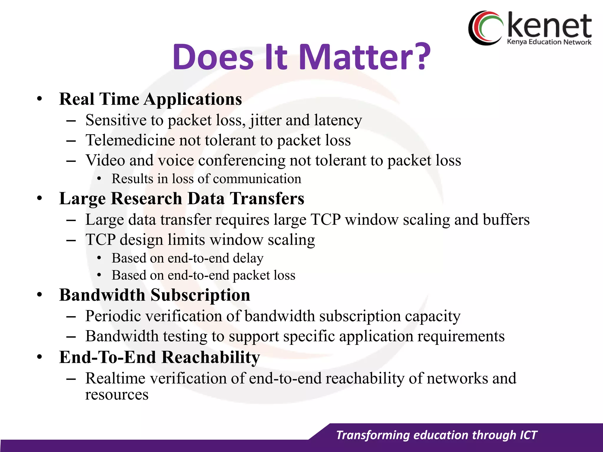 Transforming education through ICT
Does It Matter?
• Real Time Applications
– Sensitive to packet loss, jitter and latency
– Telemedicine not tolerant to packet loss
– Video and voice conferencing not tolerant to packet loss
• Results in loss of communication
• Large Research Data Transfers
– Large data transfer requires large TCP window scaling and buffers
– TCP design limits window scaling
• Based on end-to-end delay
• Based on end-to-end packet loss
• Bandwidth Subscription
– Periodic verification of bandwidth subscription capacity
– Bandwidth testing to support specific application requirements
• End-To-End Reachability
– Realtime verification of end-to-end reachability of networks and
resources
 