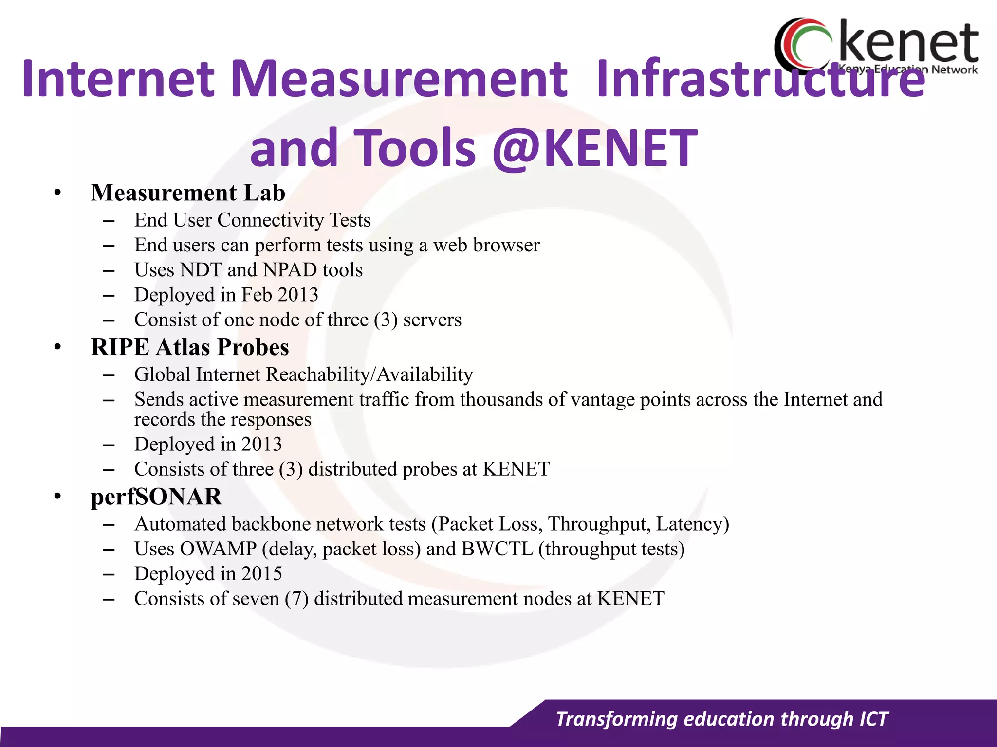 Transforming education through ICT
Internet Measurement Infrastructure
and Tools @KENET
• Measurement Lab
– End User Connectivity Tests
– End users can perform tests using a web browser
– Uses NDT and NPAD tools
– Deployed in Feb 2013
– Consist of one node of three (3) servers
• RIPE Atlas Probes
– Global Internet Reachability/Availability
– Sends active measurement traffic from thousands of vantage points across the Internet and
records the responses
– Deployed in 2013
– Consists of three (3) distributed probes at KENET
• perfSONAR
– Automated backbone network tests (Packet Loss, Throughput, Latency)
– Uses OWAMP (delay, packet loss) and BWCTL (throughput tests)
– Deployed in 2015
– Consists of seven (7) distributed measurement nodes at KENET
 