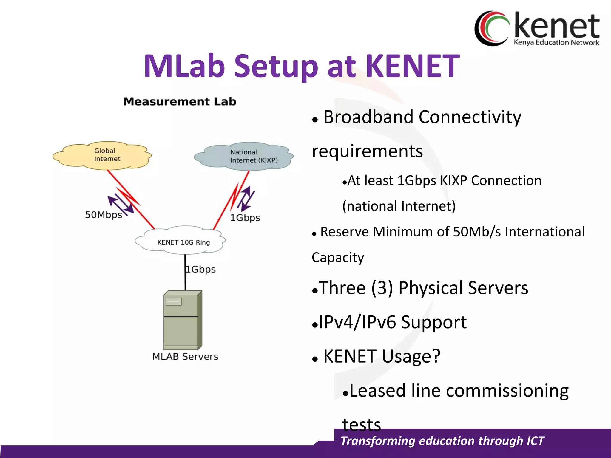 Transforming education through ICT
MLab Setup at KENET
 Broadband Connectivity
requirements
At least 1Gbps KIXP Connection
(national Internet)
 Reserve Minimum of 50Mb/s International
Capacity
Three (3) Physical Servers
IPv4/IPv6 Support
 KENET Usage?
Leased line commissioning
tests
 