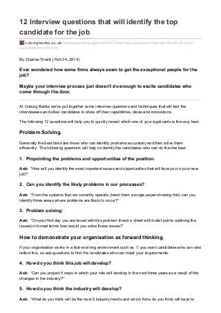 12 Interview questions that will identify the top
candidate for the job
coburgbanks.co.uk/blog/assessing-applicants/12-interview-questions-that-will-identify-the-top-
candidate-for-the-job/
By Charles Trivett | Feb 24, 2014 |
Ever wondered how some firms always seem to get the exceptional people for the
job?
Maybe your interview process just doesn’t do enough to excite candidates who
come through the door.
At Coburg Banks we’ve put together some interview questions and techniques that will test the
interviewees and allow candidates to show off their capabilities, ideas and innovations.
The following 12 questions will help you to quickly reveal which one of your applicants is the very best.
Problem Solving.
Generally the best hires are those who can identify problems accurately and then solve them
efficiently. The following questions will help to identify the candidates who can do this the best.
1. Pinpointing the problems and opportunities of the position:
Ask: “How will you identify the most important issues and opportunities that will face you in your new
job?”
2. Can you identify the likely problems in our processes?
Ask: “From the systems that we currently operate (hand them a single paper showing this) can you
identify three areas where problems are likely to occur?”
3. Problem solving:
Ask: “On your first day you are faced with this problem (hand a sheet with bullet points outlining the
issues) in broad terms how would you solve these issues?”
How to demonstrate your organisation as forward thinking.
If your organisation works in a fast-evolving environment such as IT you want candidates who can who
reflect this, so ask questions to find the candidates who can meet your requirements.
4. How do you think this job will develop?
Ask: “Can you project 5 ways in which your role will develop in the next three years as a result of the
changes in the industry?”
5. How do you think the industry will develop?
Ask: “What do you think will be the next 5 industry trends and which firms do you think will have to
 