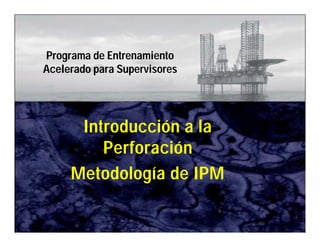 IPM 
Programa de Entrenamiento 
Acelerado para Supervisores 
Introducción a la 
Perforación 
Metodología de IPM 
Introducción a la Perforación 
 