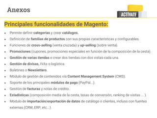 Anexos
● Permite definir categorías y crear catálogos.
● Definición de familias de productos con sus propias características y configurables.
● Funciones de cross-selling (venta cruzada) y up-selling (sobre venta).
● Promociones (cupones, promociones especiales en función de la composición de la cesta).
● Gestión de varias tiendas o crear dos tiendas con dos vistas cada una.
● Gestión de divisas, IVAs o logística.
● Boletines o Newsletters.
● Módulo de gestión de contenidos vía Content Management System (CMS).
● Soporte de los principales módulos de pago (PayPal...).
● Gestión de facturas y notas de crédito.
● Estadísticas (composición media de la cesta, tasas de conversión, ranking de visitas ... ).
● Módulo de importación/exportación de datos de catálogo o clientes, incluso con fuentes
externas (CRM, ERP, etc...).
Principales funcionalidades de Magento:
 