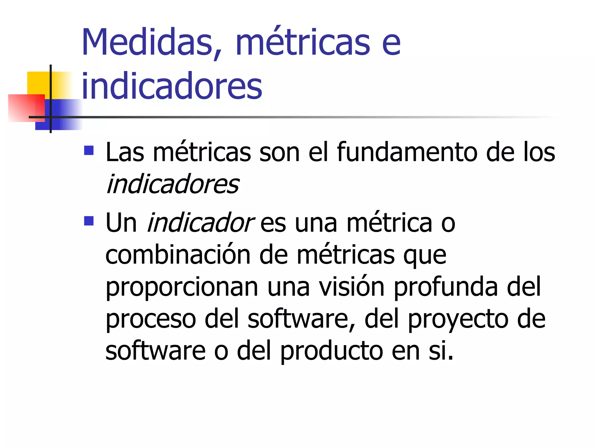Medidas, métricas e indicadores Las métricas son el fundamento de los  indicadores Un  indicador  es una métrica o combinación de métricas que proporcionan una visión profunda del proceso del software, del proyecto de software o del producto en si. 
