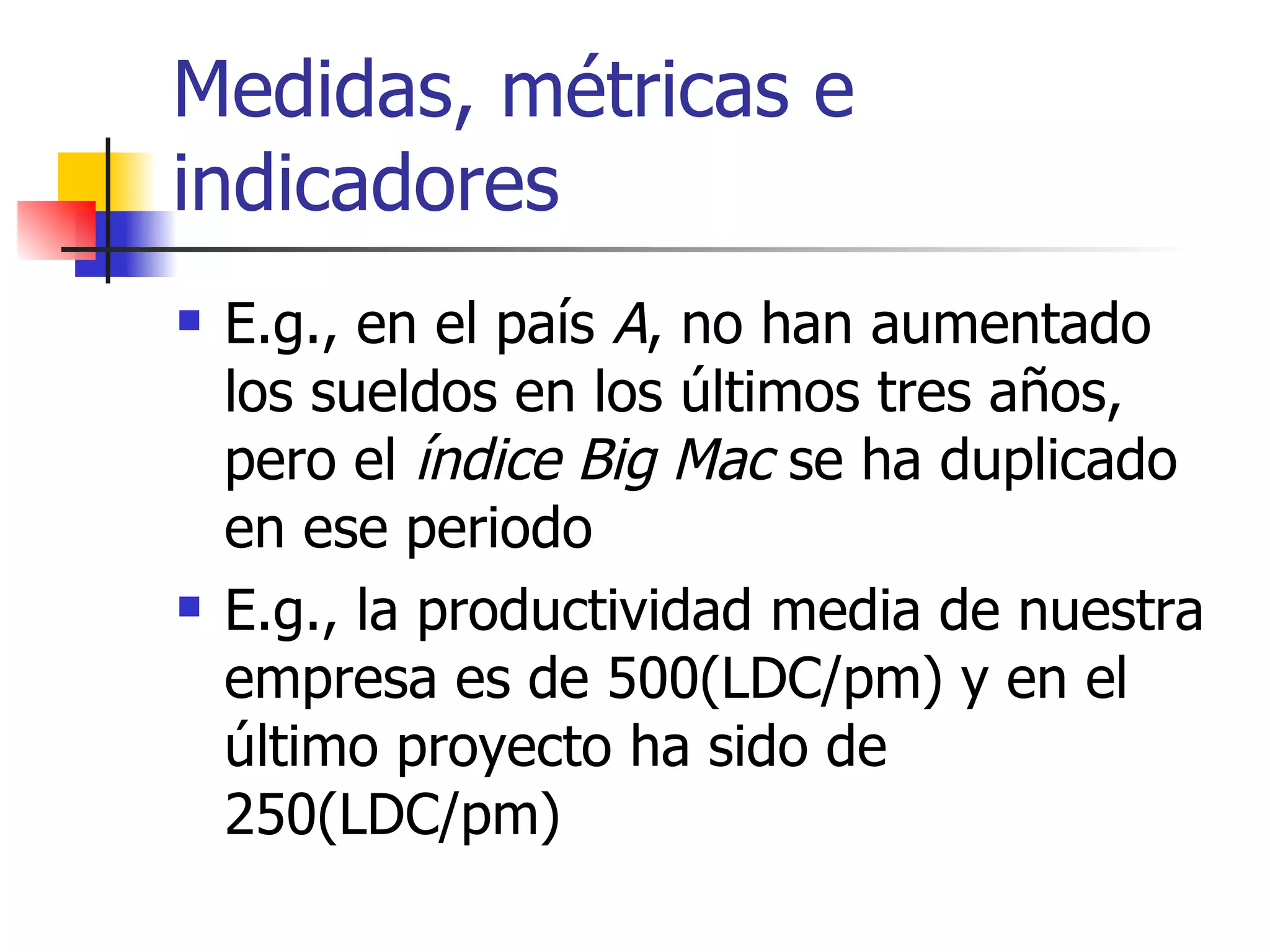 Medidas, métricas e indicadores E.g., en el país  A , no han aumentado los sueldos en los últimos tres años, pero el  índice Big Mac  se ha duplicado en ese periodo  E.g., la productividad media de nuestra empresa es de 500(LDC/pm) y en el último proyecto ha sido de 250(LDC/pm) 