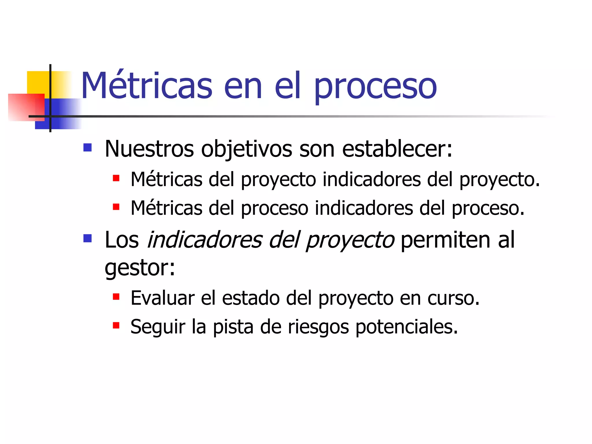Métricas en el proceso Nuestros objetivos son establecer: Métricas del proyecto indicadores del proyecto. Métricas del proceso indicadores del proceso. Los  indicadores del proyecto  permiten al gestor: Evaluar el estado del proyecto en curso. Seguir la pista de riesgos potenciales. 
