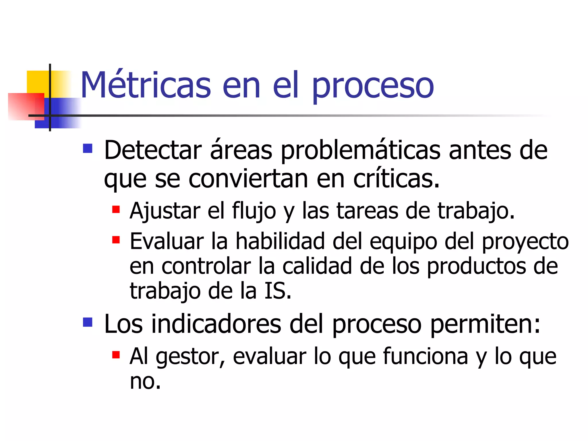 Métricas en el proceso Detectar áreas problemáticas antes de que se conviertan en críticas. Ajustar el flujo y las tareas de trabajo. Evaluar la habilidad del equipo del proyecto en controlar la calidad de los productos de trabajo de la IS. Los indicadores del proceso permiten: Al gestor, evaluar lo que funciona y lo que no. 