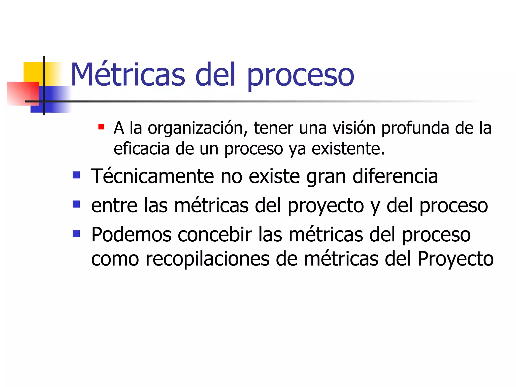 Métricas del proceso A la organización, tener una visión profunda de la eficacia de un proceso ya existente. Técnicamente no existe gran diferencia entre las métricas del proyecto y del proceso Podemos concebir las métricas del proceso como recopilaciones de métricas del Proyecto 