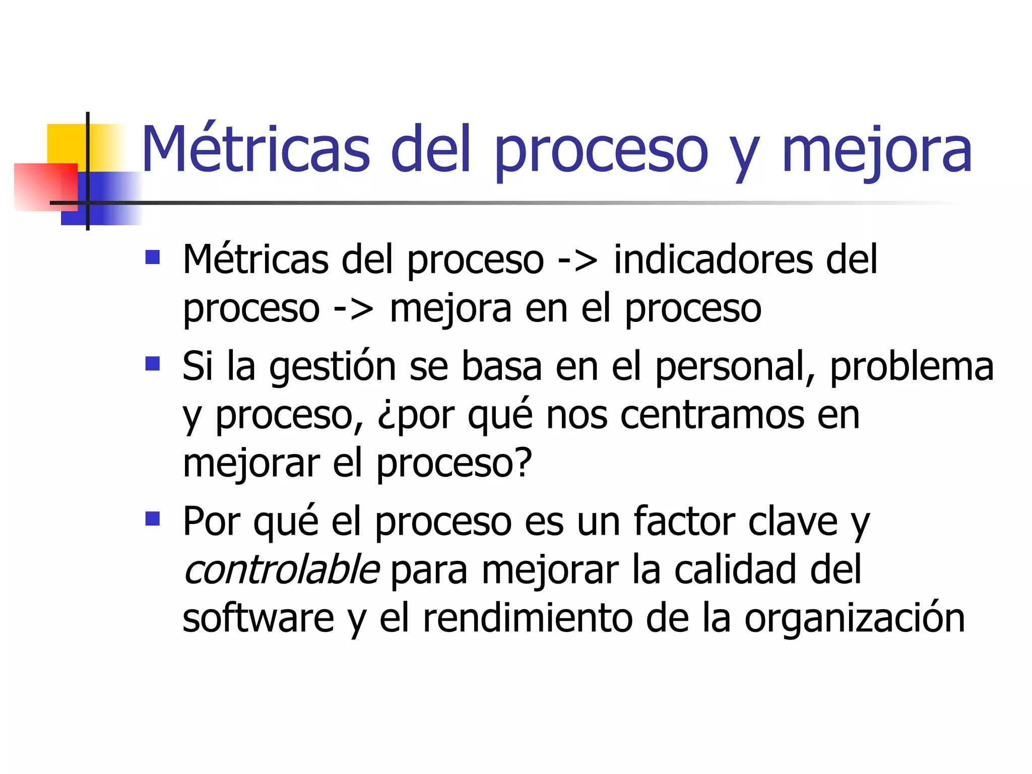 Métricas del proceso y mejora Métricas del proceso -> indicadores del proceso -> mejora en el proceso Si la gestión se basa en el personal, problema y proceso, ¿por qué nos centramos en mejorar el proceso? Por qué el proceso es un factor clave y  controlable  para mejorar la calidad del software y el rendimiento de la organización 