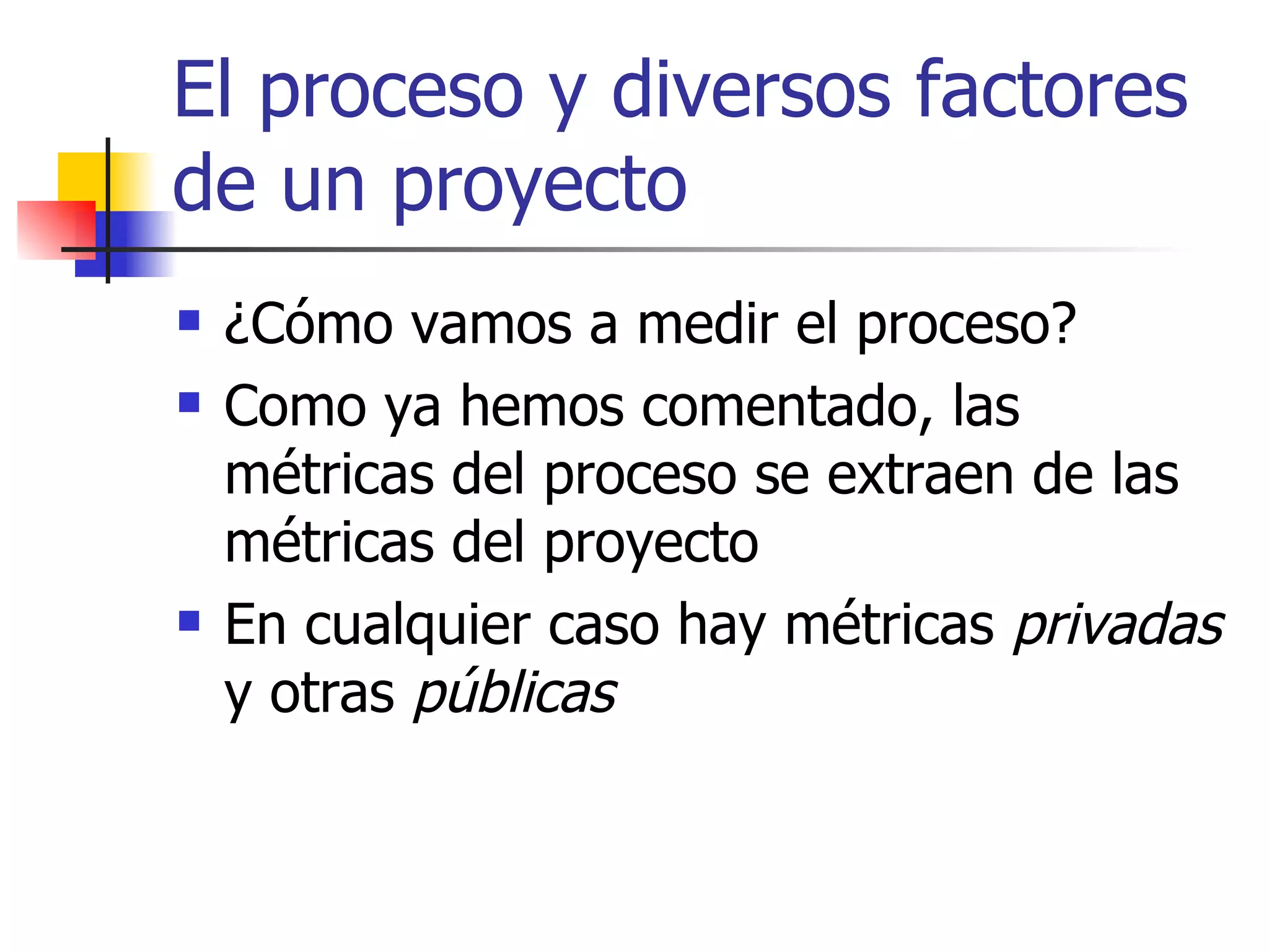 El proceso y diversos factores de un proyecto ¿Cómo vamos a medir el proceso? Como ya hemos comentado, las métricas del proceso se extraen de las métricas del proyecto En cualquier caso hay métricas  privadas  y otras  públicas 