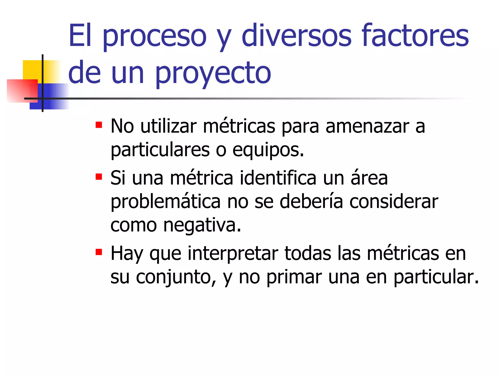 El proceso y diversos factores de un proyecto No utilizar métricas para amenazar a particulares o equipos. Si una métrica identifica un área problemática no se debería considerar como negativa. Hay que interpretar todas las métricas en su conjunto, y no primar una en particular. 
