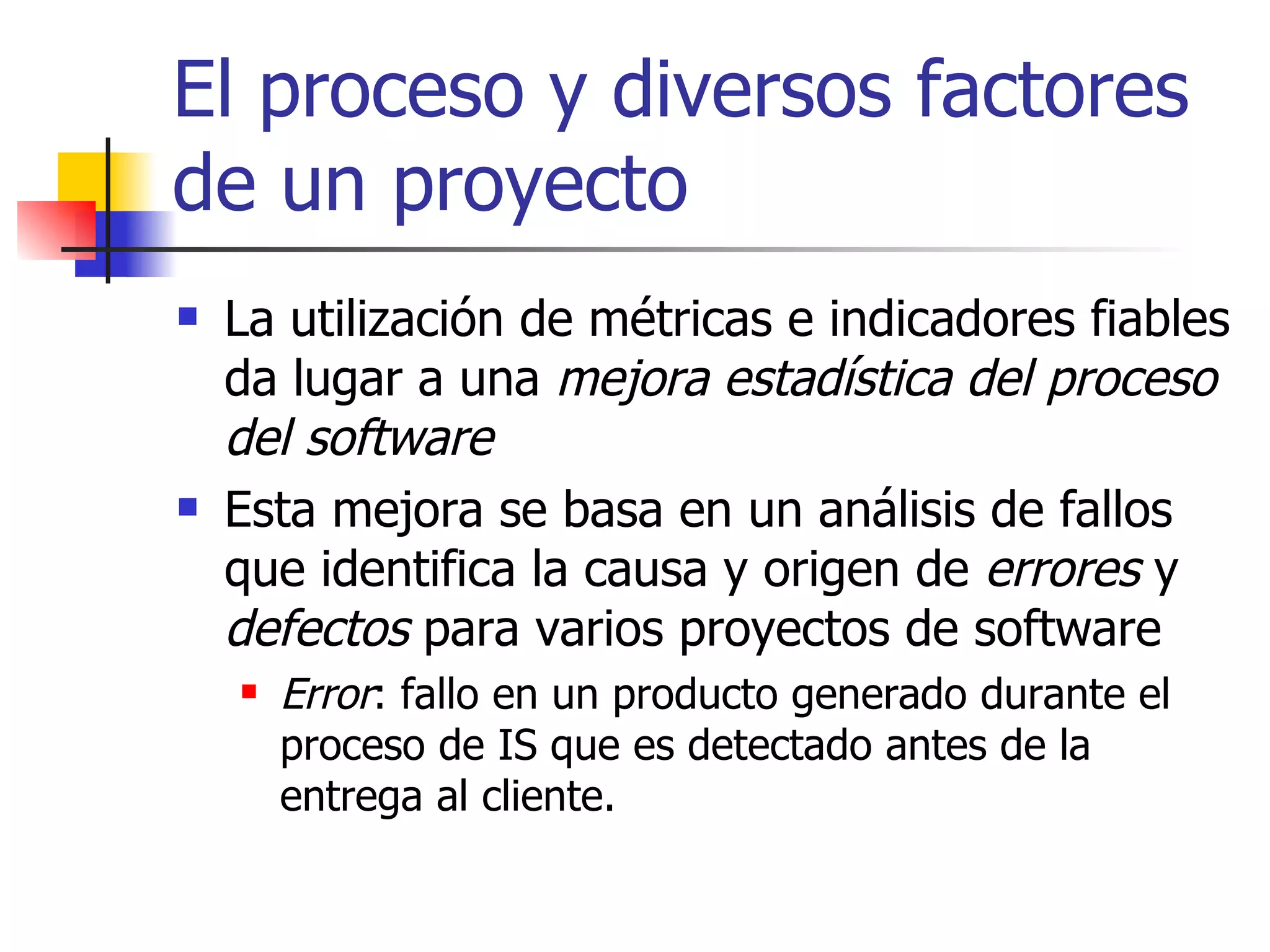 El proceso y diversos factores de un proyecto La utilización de métricas e indicadores fiables da lugar a una  mejora estadística del proceso del software Esta mejora se basa en un análisis de fallos que identifica la causa y origen de  errores  y  defectos  para varios proyectos de software Error : fallo en un producto generado durante el proceso de IS que es detectado antes de la entrega al cliente. 