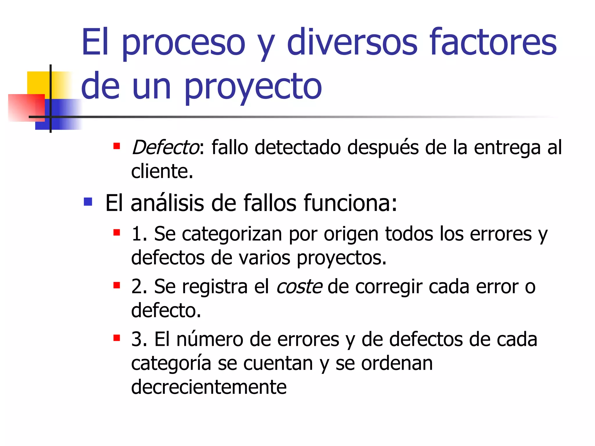 El proceso y diversos factores de un proyecto Defecto : fallo detectado después de la entrega al cliente. El análisis de fallos funciona: 1. Se categorizan por origen todos los errores y defectos de varios proyectos. 2. Se registra el  coste  de corregir cada error o defecto. 3. El número de errores y de defectos de cada categoría se cuentan y se ordenan decrecientemente 
