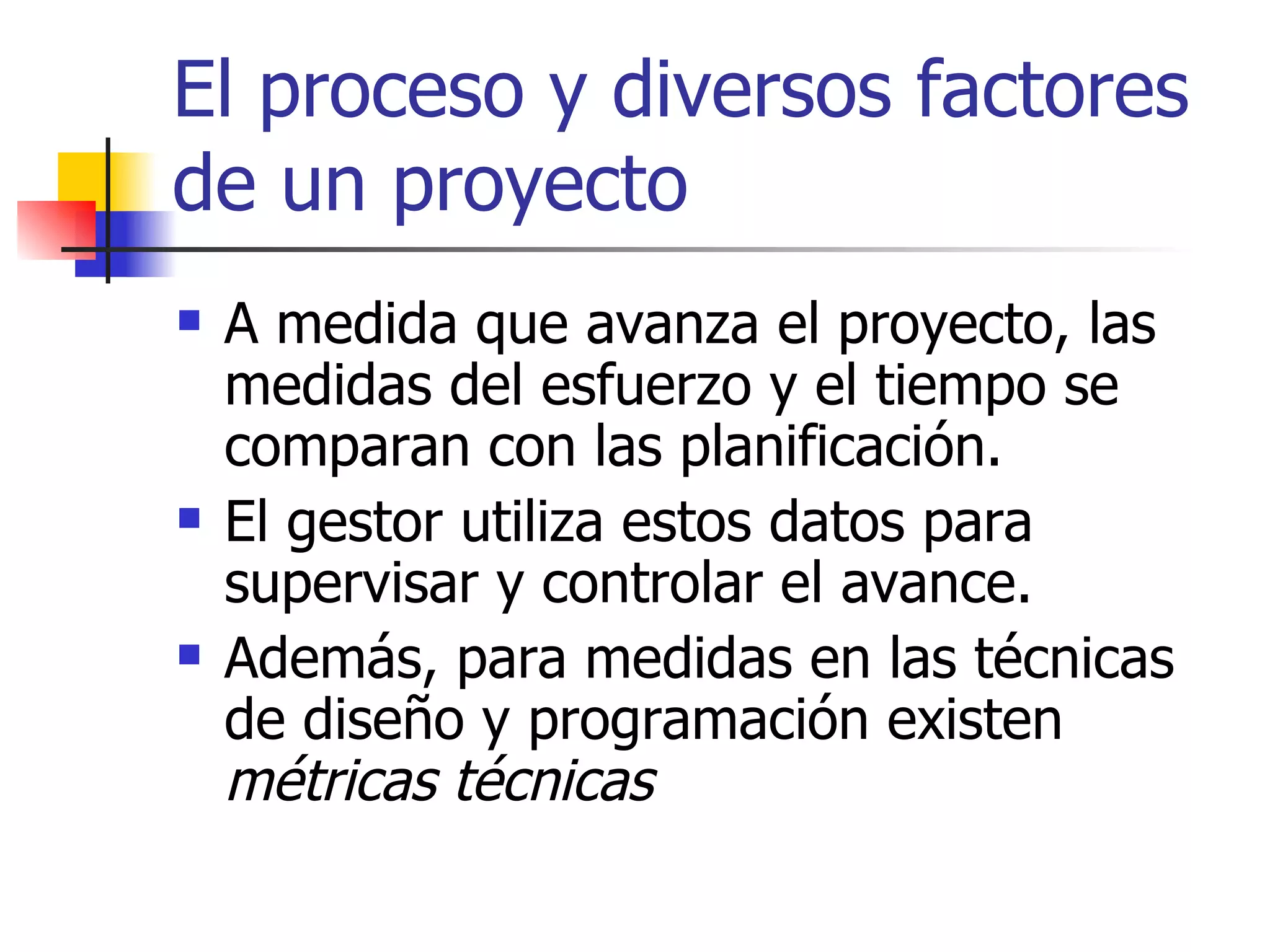El proceso y diversos factores de un proyecto A medida que avanza el proyecto, las medidas del esfuerzo y el tiempo se comparan con las planificación. El gestor utiliza estos datos para supervisar y controlar el avance. Además, para medidas en las técnicas de diseño y programación existen  métricas técnicas 