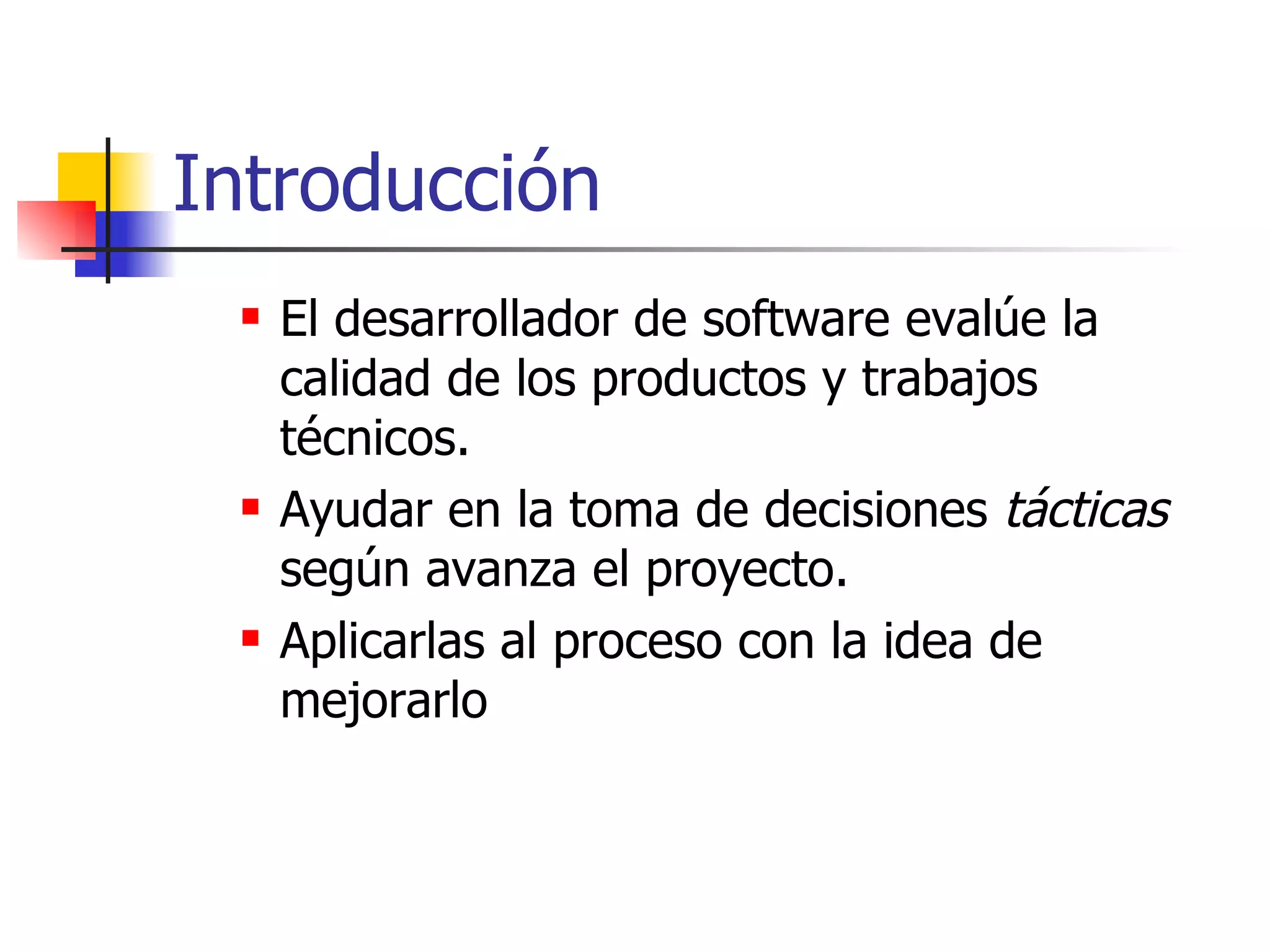 Introducción El desarrollador de software evalúe la calidad de los productos y trabajos técnicos. Ayudar en la toma de decisiones  tácticas  según avanza el proyecto. Aplicarlas al proceso con la idea de mejorarlo 