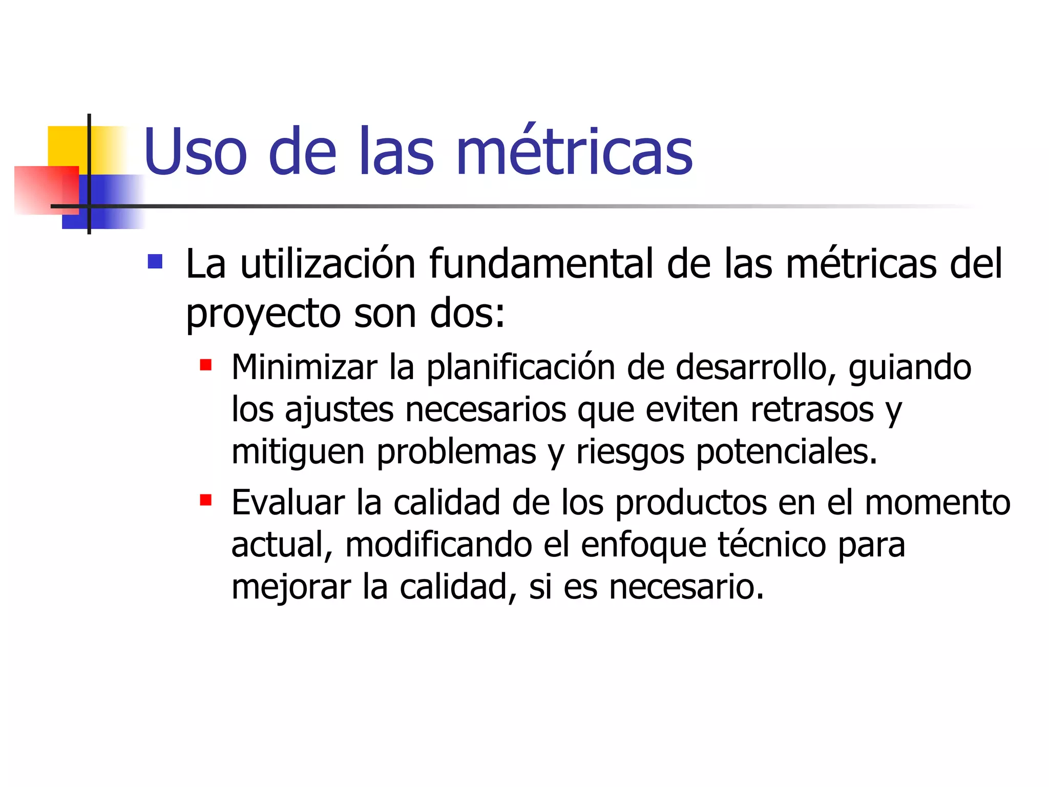Uso de las métricas La utilización fundamental de las métricas del proyecto son dos: Minimizar la planificación de desarrollo, guiando los ajustes necesarios que eviten retrasos y mitiguen problemas y riesgos potenciales. Evaluar la calidad de los productos en el momento actual, modificando el enfoque técnico para mejorar la calidad, si es necesario. 