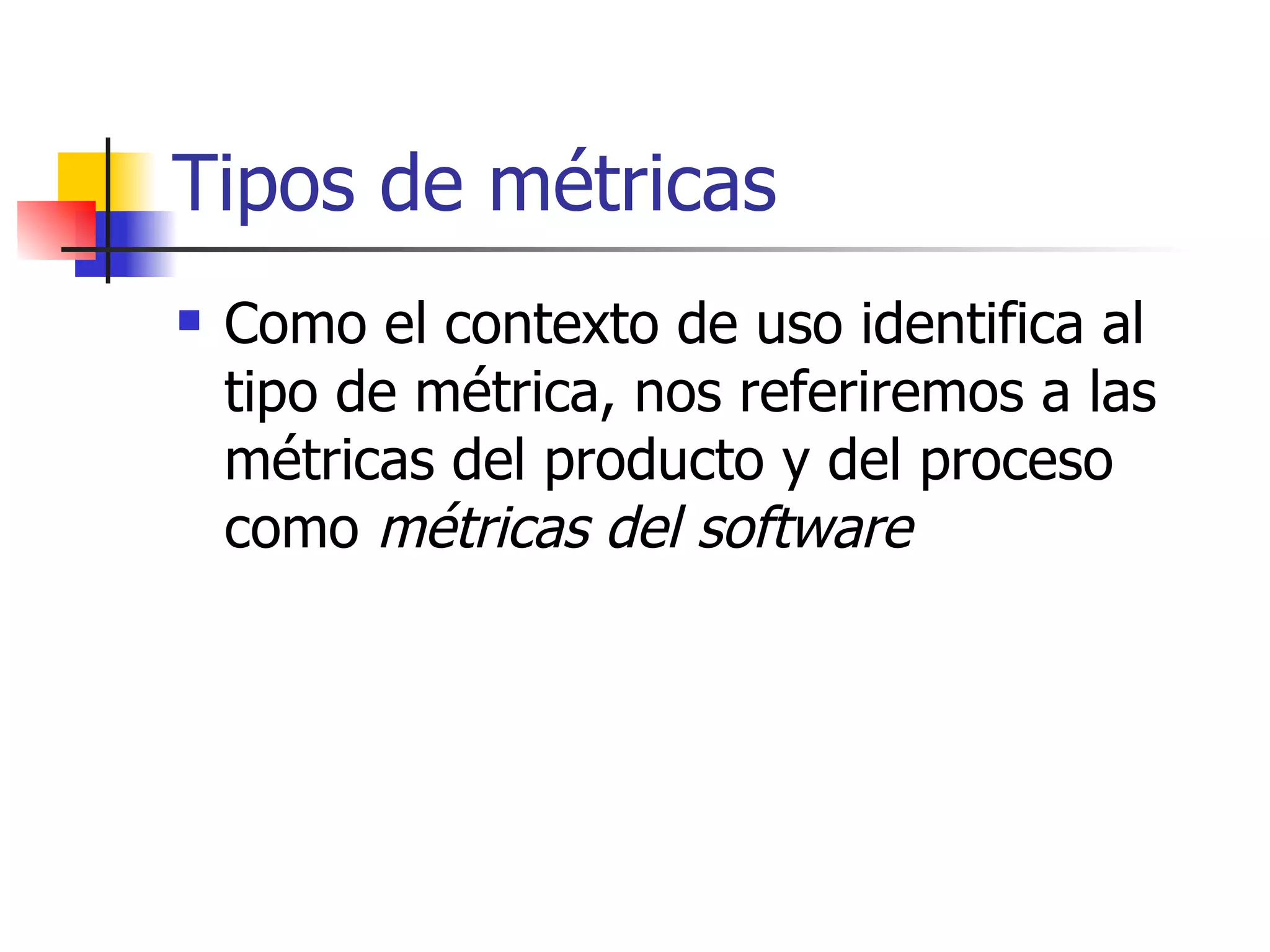 Tipos de métricas Como el contexto de uso identifica al tipo de métrica, nos referiremos a las métricas del producto y del proceso como  métricas del software 