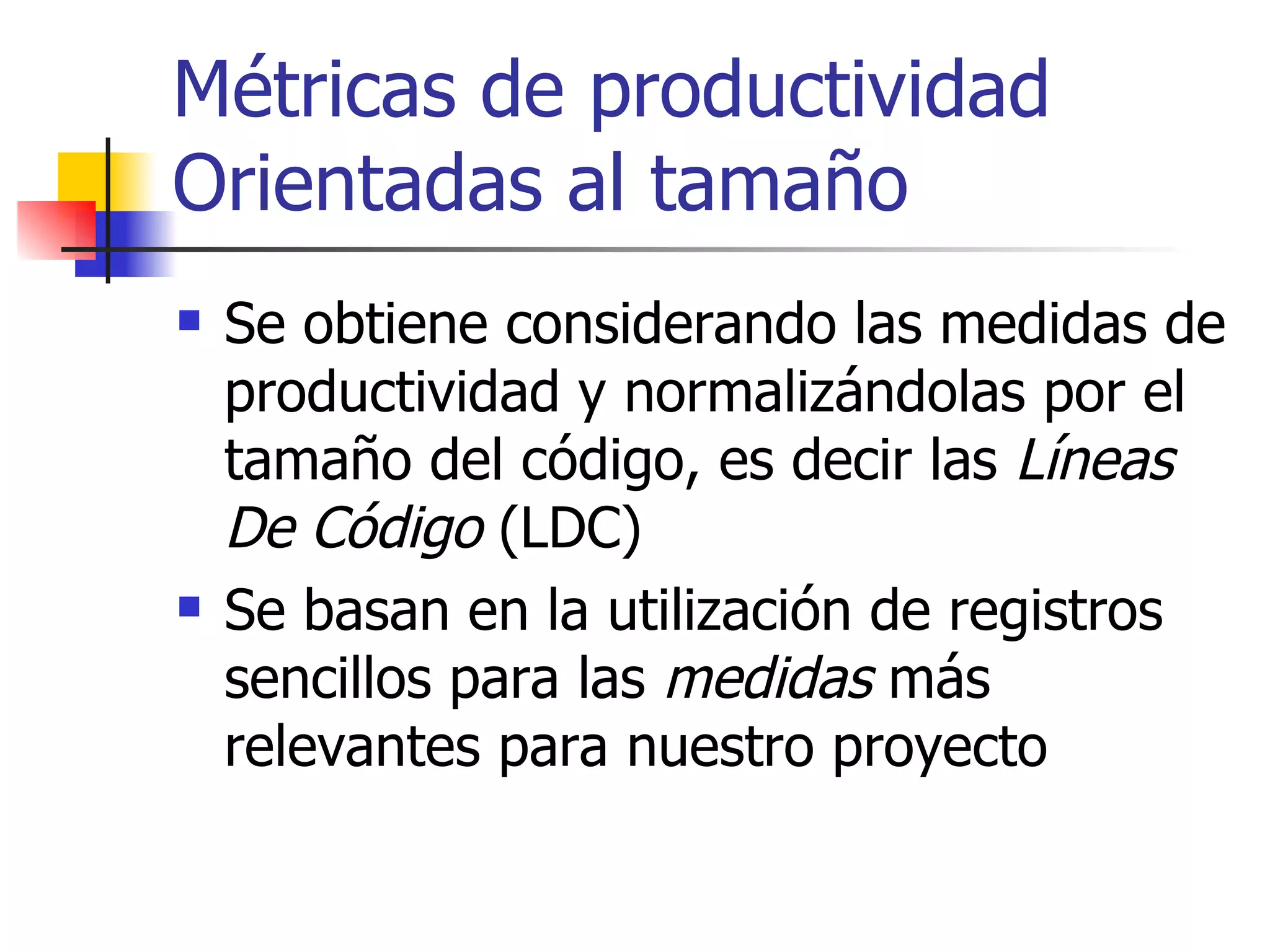 Métricas de productividad Orientadas al tamaño Se obtiene considerando las medidas de productividad y normalizándolas por el tamaño del código, es decir las  Líneas De Código  (LDC) Se basan en la utilización de registros sencillos para las  medidas  más relevantes para nuestro proyecto 