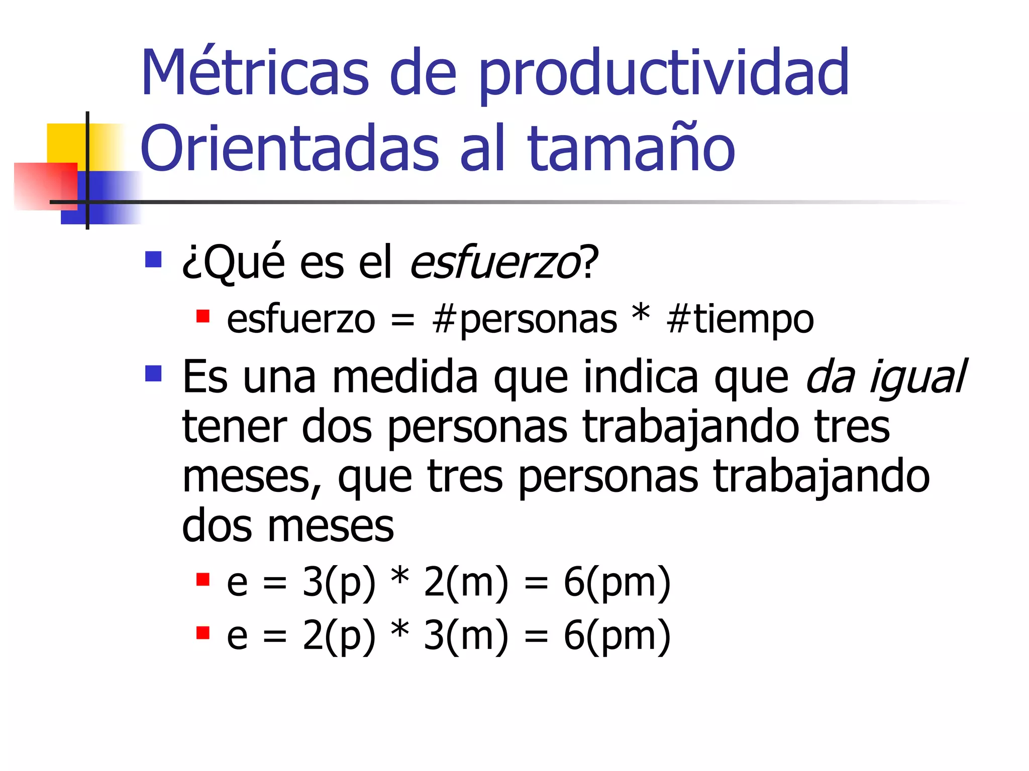 Métricas de productividad Orientadas al tamaño ¿Qué es el  esfuerzo ? esfuerzo = #personas * #tiempo Es una medida que indica que  da igual  tener dos personas trabajando tres meses, que tres personas trabajando dos meses e = 3(p) * 2(m) = 6(pm) e = 2(p) * 3(m) = 6(pm) 