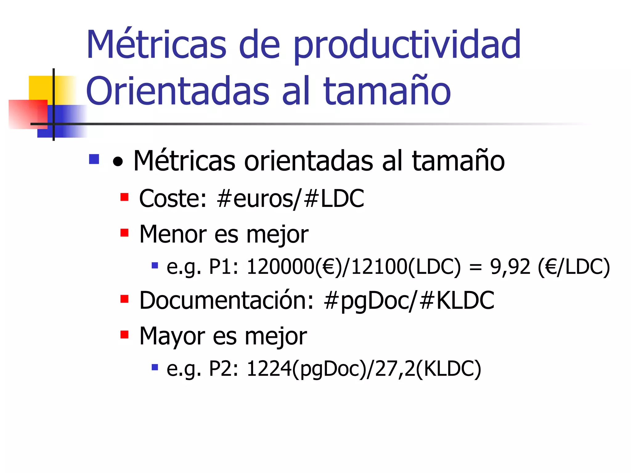 Métricas de productividad Orientadas al tamaño •  Métricas orientadas al tamaño Coste: #euros/#LDC Menor es mejor e.g. P1: 120000(€)/12100(LDC) = 9,92 (€/LDC) Documentación: #pgDoc/#KLDC Mayor es mejor e.g. P2: 1224(pgDoc)/27,2(KLDC) 