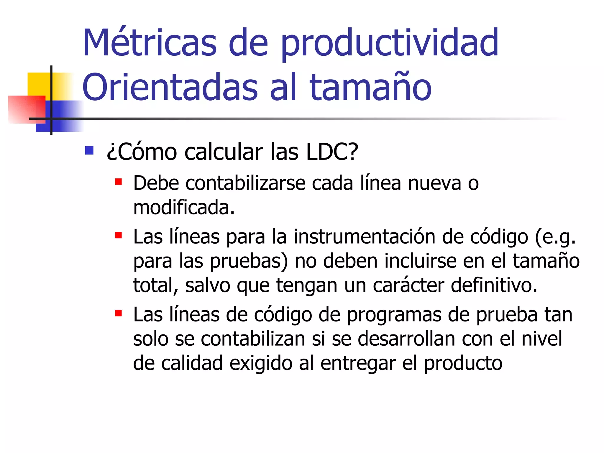 Métricas de productividad Orientadas al tamaño ¿Cómo calcular las LDC? Debe contabilizarse cada línea nueva o modificada. Las líneas para la instrumentación de código (e.g. para las pruebas) no deben incluirse en el tamaño total, salvo que tengan un carácter definitivo. Las líneas de código de programas de prueba tan solo se contabilizan si se desarrollan con el nivel de calidad exigido al entregar el producto 