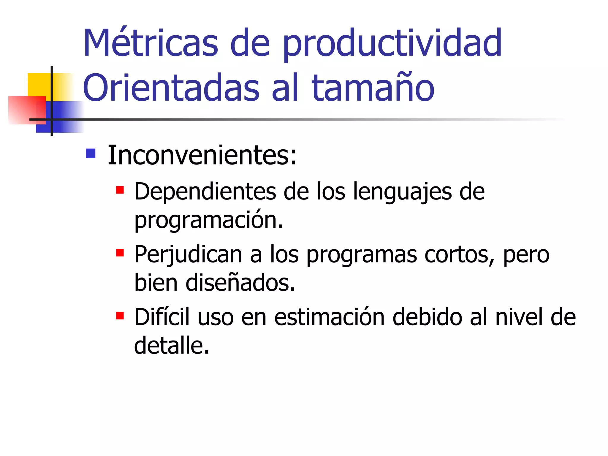 Métricas de productividad Orientadas al tamaño Inconvenientes: Dependientes de los lenguajes de programación. Perjudican a los programas cortos, pero bien diseñados. Difícil uso en estimación debido al nivel de detalle. 