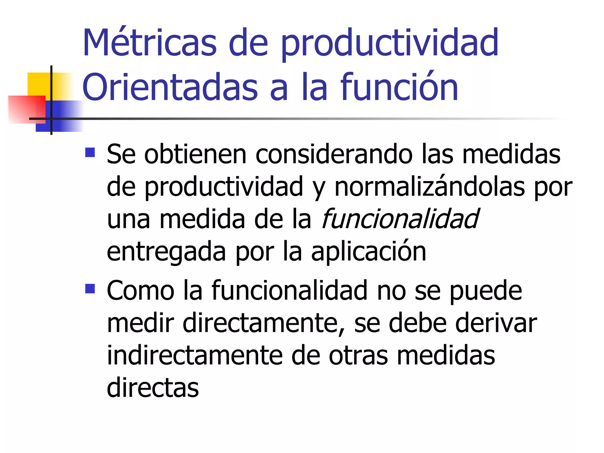 Métricas de productividad Orientadas a la función Se obtienen considerando las medidas de productividad y normalizándolas por una medida de la  funcionalidad  entregada por la aplicación Como la funcionalidad no se puede medir directamente, se debe derivar indirectamente de otras medidas directas 