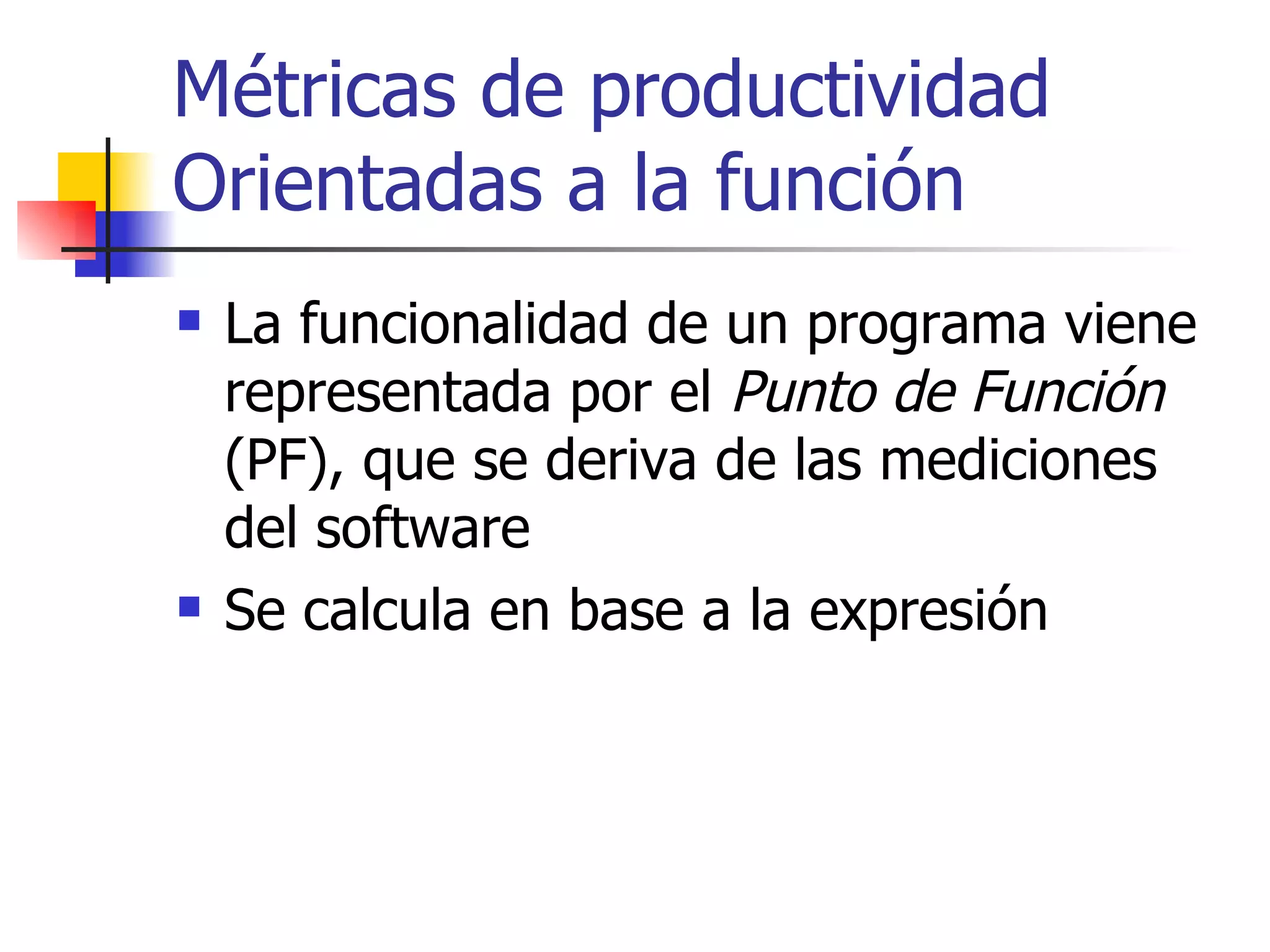 Métricas de productividad Orientadas a la función La funcionalidad de un programa viene representada por el  Punto de Función  (PF), que se deriva de las mediciones del software  Se calcula en base a la expresión 