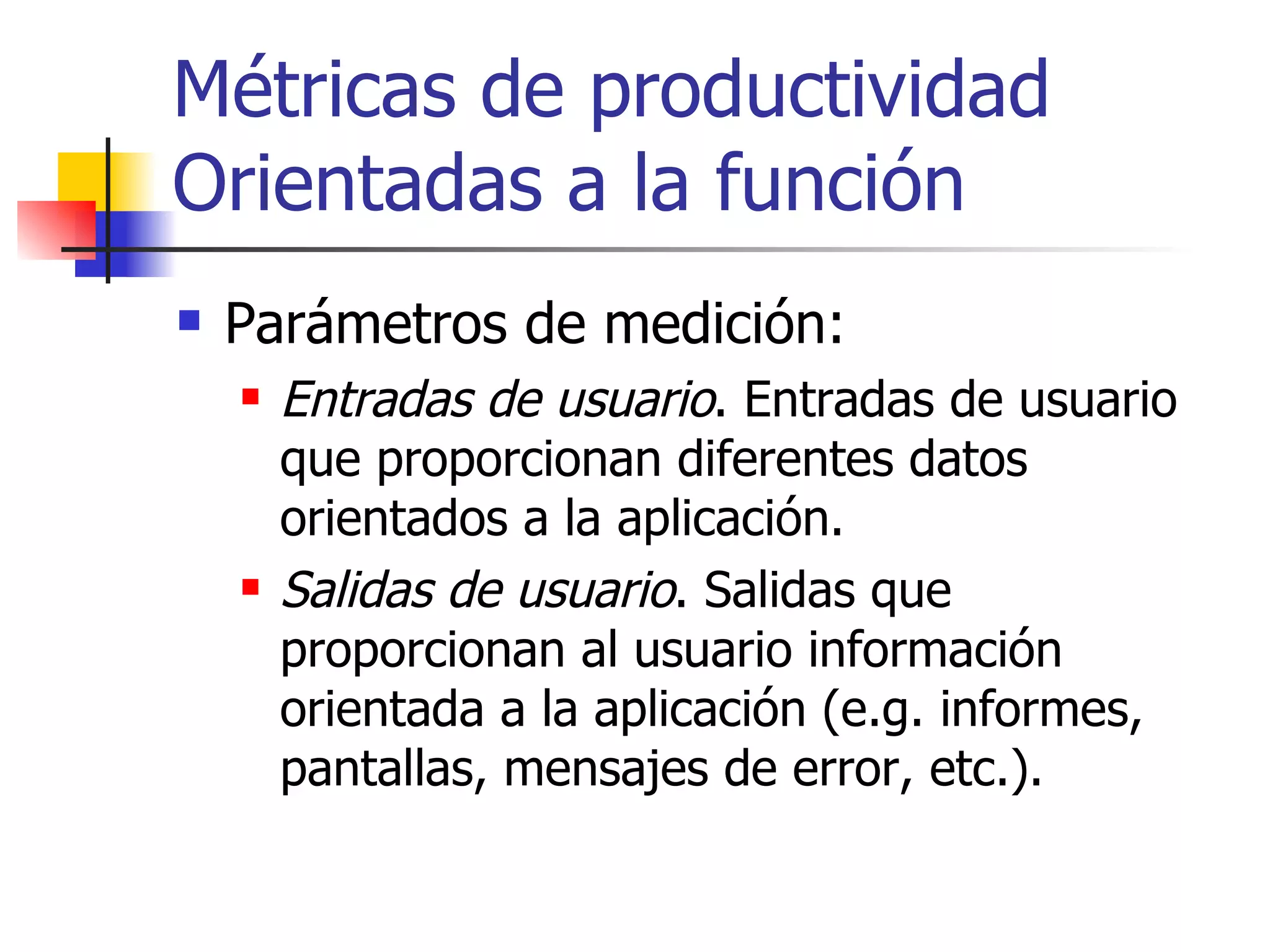 Métricas de productividad Orientadas a la función Parámetros de medición: Entradas de usuario . Entradas de usuario que proporcionan diferentes datos orientados a la aplicación. Salidas de usuario . Salidas que proporcionan al usuario información orientada a la aplicación (e.g. informes, pantallas, mensajes de error, etc.). 