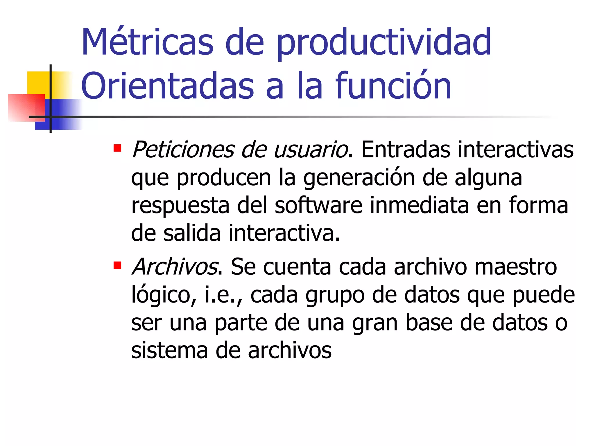 Métricas de productividad Orientadas a la función Peticiones de usuario . Entradas interactivas que producen la generación de alguna respuesta del software inmediata en forma de salida interactiva. Archivos . Se cuenta cada archivo maestro lógico, i.e., cada grupo de datos que puede ser una parte de una gran base de datos o sistema de archivos 