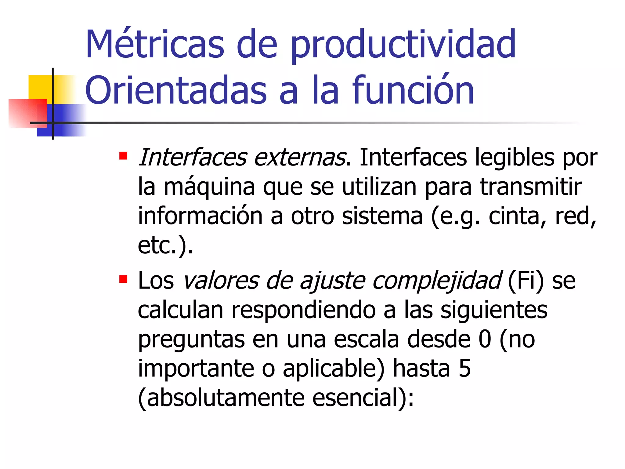Métricas de productividad Orientadas a la función Interfaces externas . Interfaces legibles por la máquina que se utilizan para transmitir información a otro sistema (e.g. cinta, red, etc.). Los  valores de ajuste complejidad  (Fi) se calculan respondiendo a las siguientes preguntas en una escala desde 0 (no importante o aplicable) hasta 5 (absolutamente esencial): 