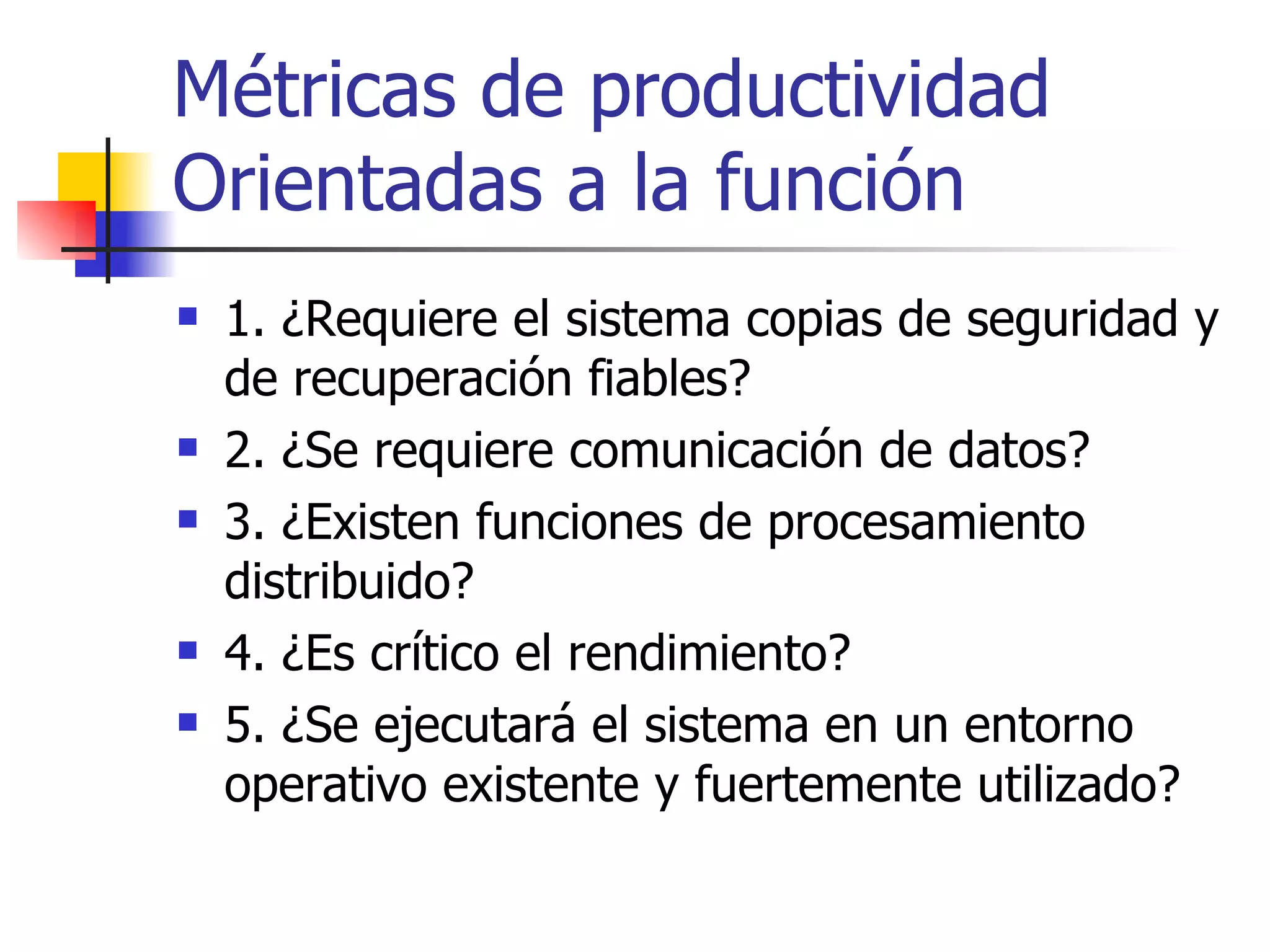 Métricas de productividad Orientadas a la función 1. ¿Requiere el sistema copias de seguridad y de recuperación fiables? 2. ¿Se requiere comunicación de datos? 3. ¿Existen funciones de procesamiento distribuido? 4. ¿Es crítico el rendimiento? 5. ¿Se ejecutará el sistema en un entorno operativo existente y fuertemente utilizado? 