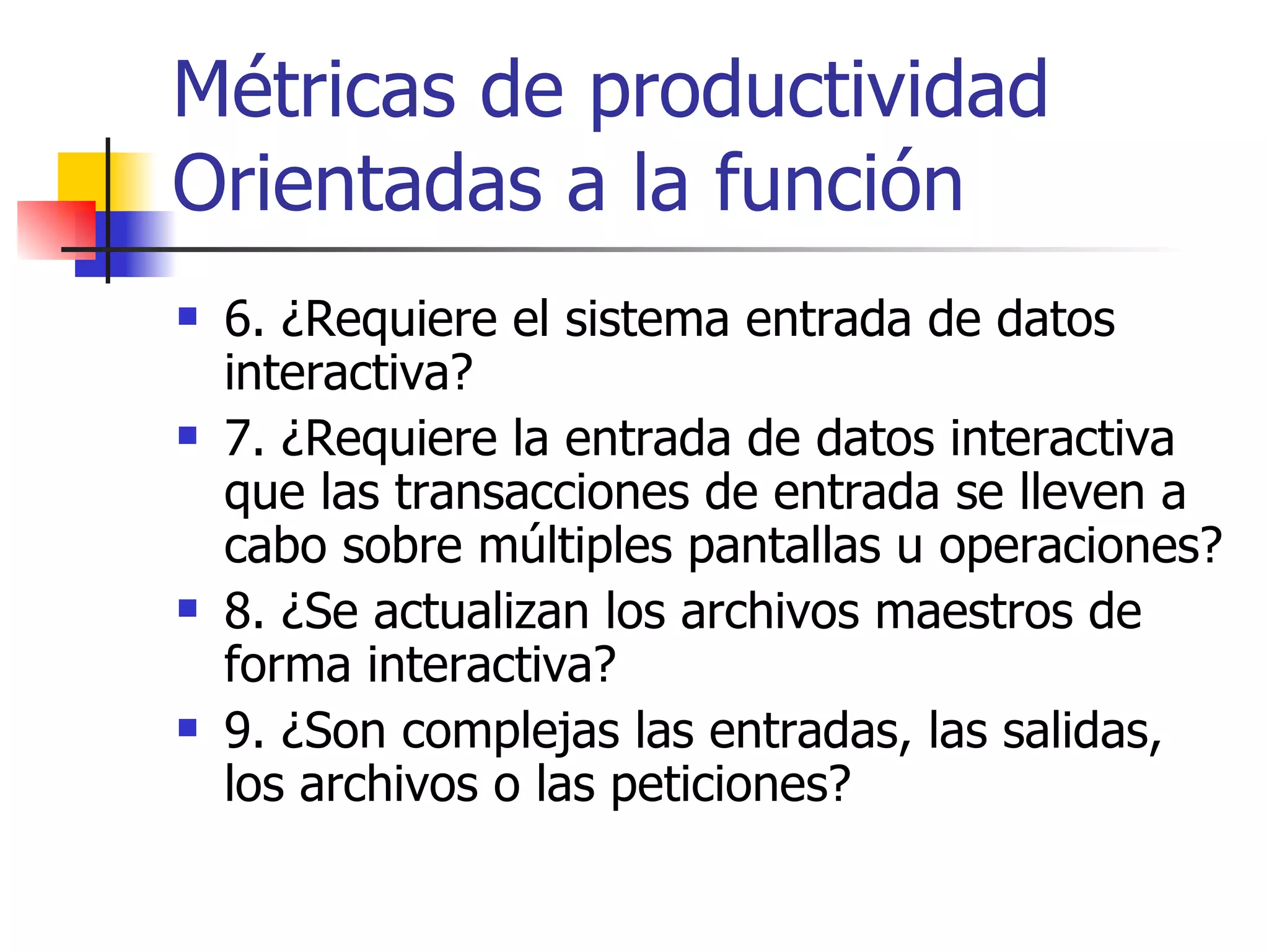 Métricas de productividad Orientadas a la función 6. ¿Requiere el sistema entrada de datos interactiva? 7. ¿Requiere la entrada de datos interactiva que las transacciones de entrada se lleven a cabo sobre múltiples pantallas u operaciones? 8. ¿Se actualizan los archivos maestros de forma interactiva? 9. ¿Son complejas las entradas, las salidas, los archivos o las peticiones? 