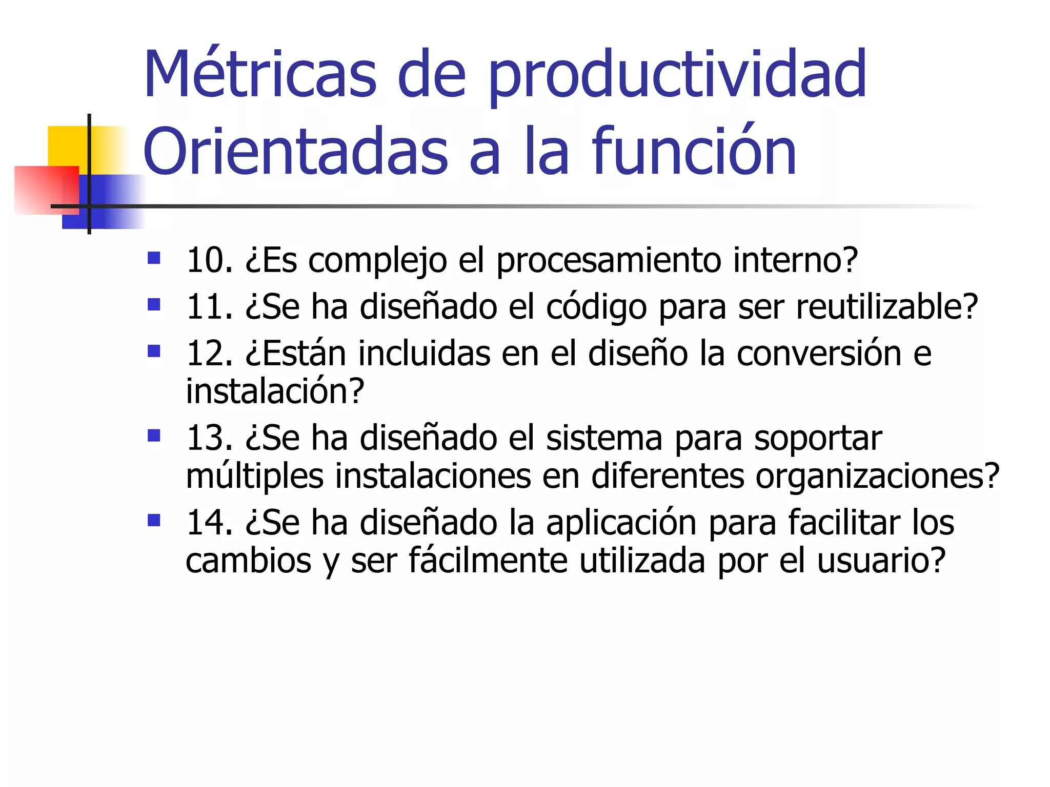 Métricas de productividad Orientadas a la función 10. ¿Es complejo el procesamiento interno? 11. ¿Se ha diseñado el código para ser reutilizable? 12. ¿Están incluidas en el diseño la conversión e instalación? 13. ¿Se ha diseñado el sistema para soportar múltiples instalaciones en diferentes organizaciones? 14. ¿Se ha diseñado la aplicación para facilitar los cambios y ser fácilmente utilizada por el usuario? 