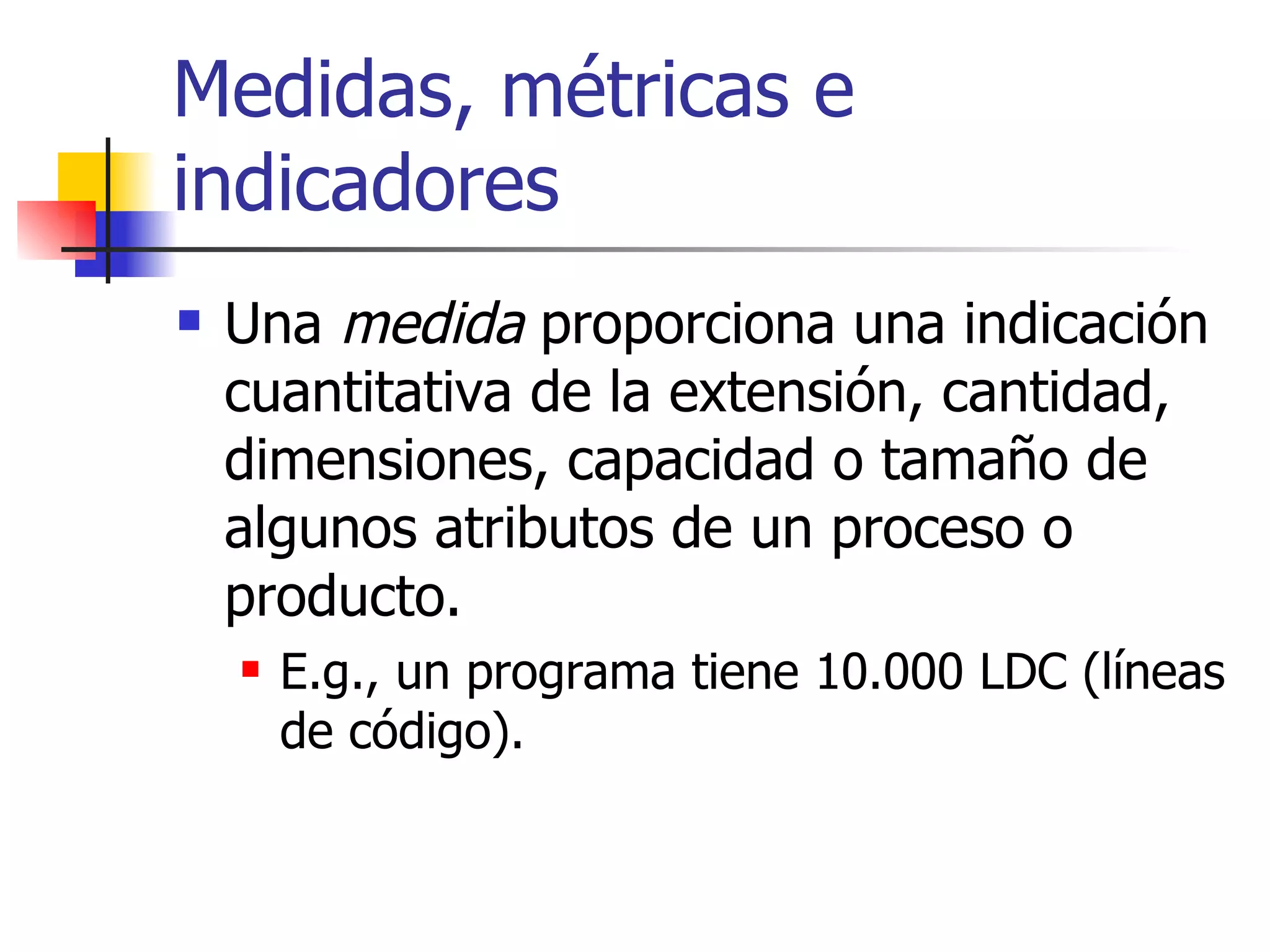 Medidas, métricas e indicadores Una  medida  proporciona una indicación cuantitativa de la extensión, cantidad, dimensiones, capacidad o tamaño de algunos atributos de un proceso o producto. E.g., un programa tiene 10.000 LDC (líneas de código). 