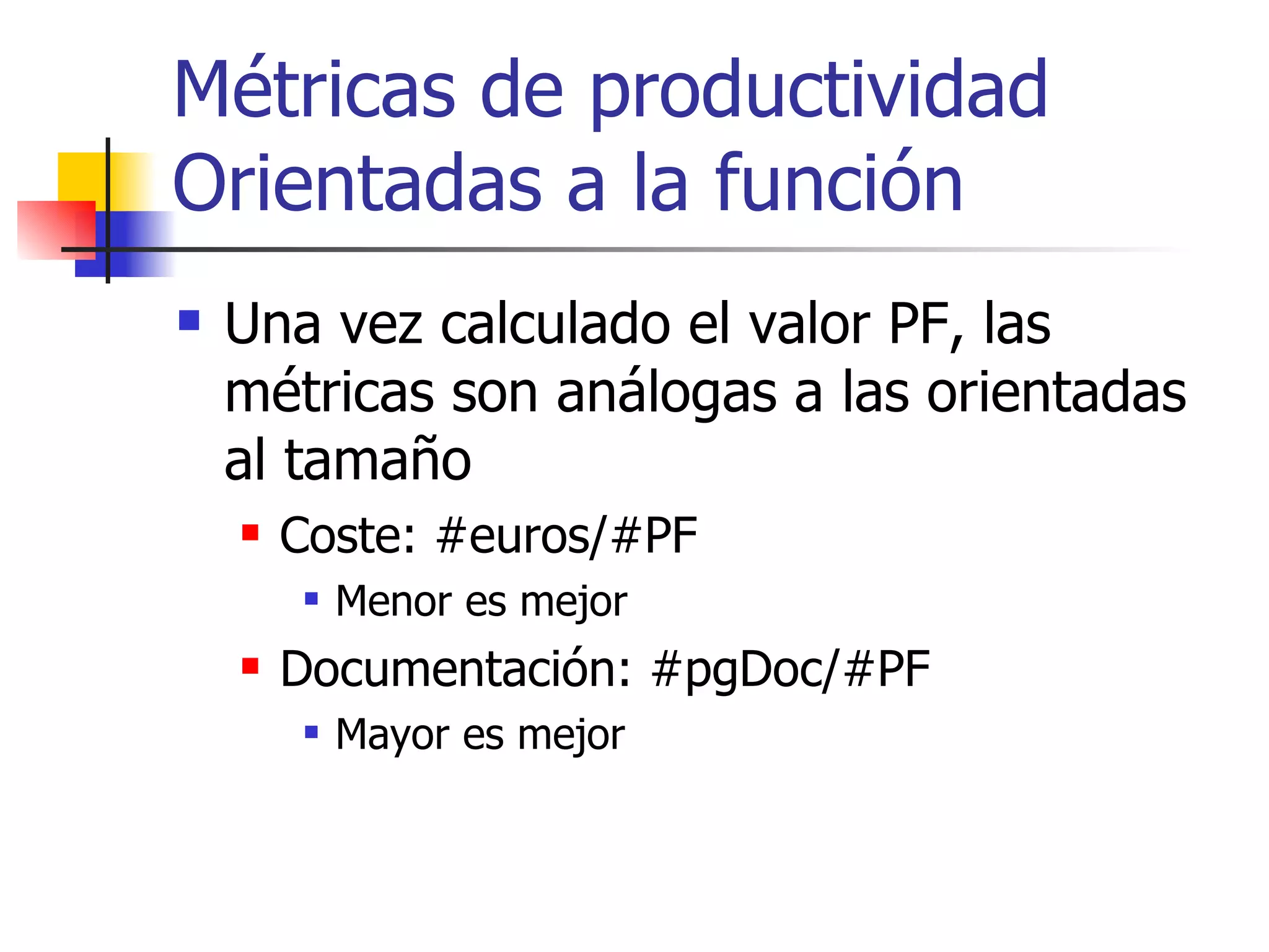 Métricas de productividad Orientadas a la función Una vez calculado el valor PF, las métricas son análogas a las orientadas al tamaño Coste: #euros/#PF Menor es mejor Documentación: #pgDoc/#PF Mayor es mejor 