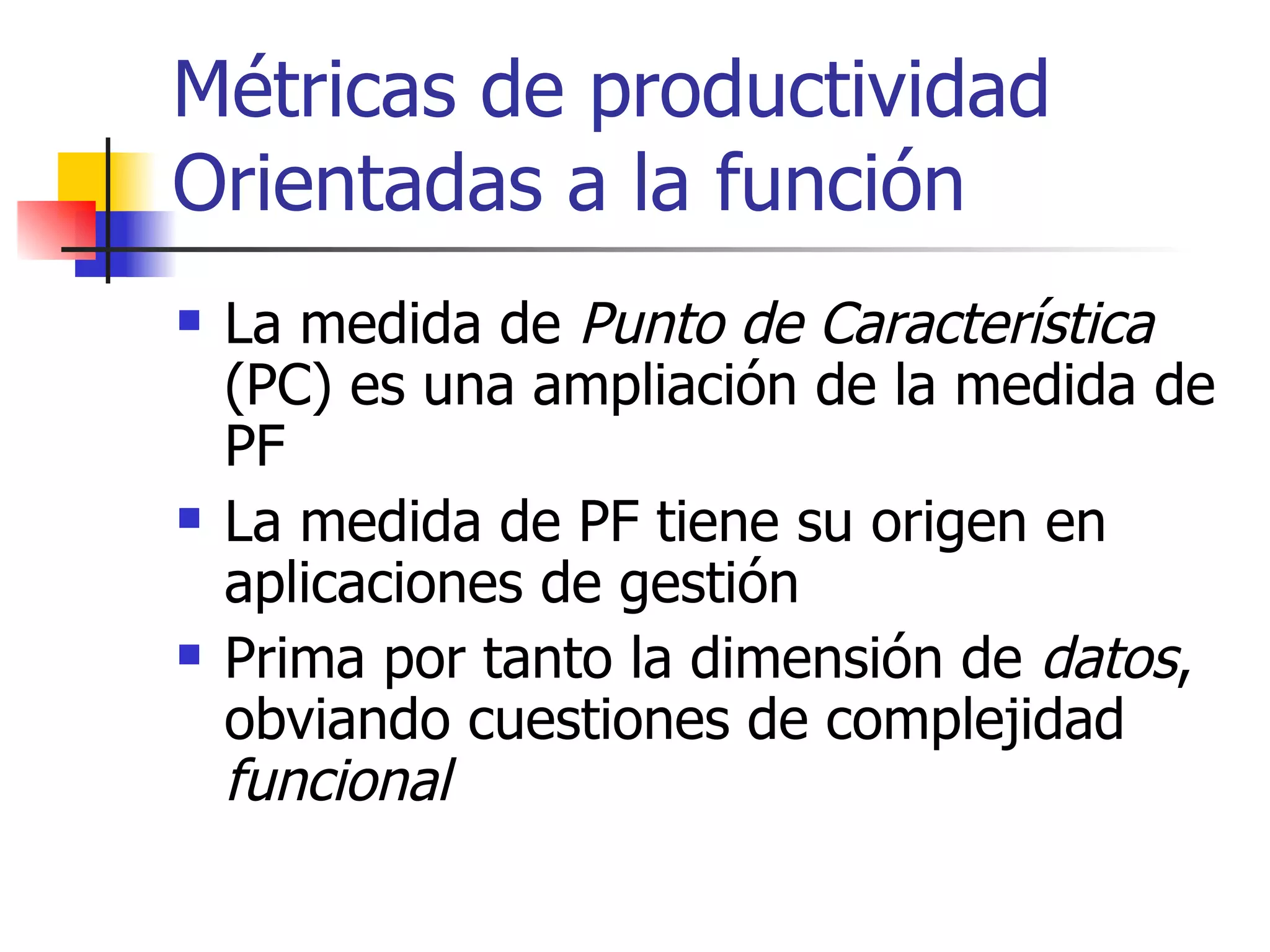 Métricas de productividad Orientadas a la función La medida de  Punto de Característica  (PC) es una ampliación de la medida de PF La medida de PF tiene su origen en aplicaciones de gestión Prima por tanto la dimensión de  datos , obviando cuestiones de complejidad  funcional 
