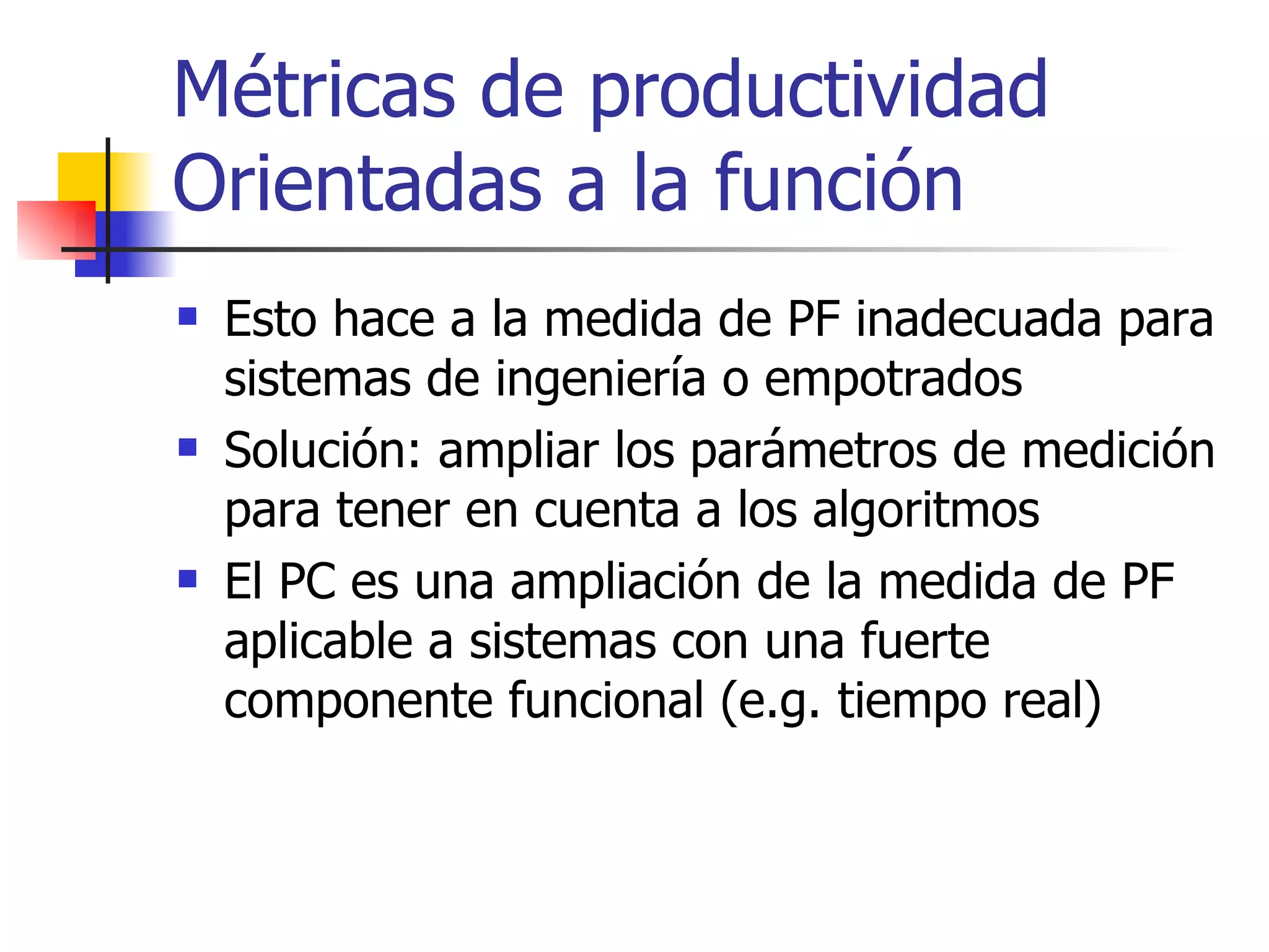 Métricas de productividad Orientadas a la función Esto hace a la medida de PF inadecuada para sistemas de ingeniería o empotrados Solución: ampliar los parámetros de medición para tener en cuenta a los algoritmos El PC es una ampliación de la medida de PF aplicable a sistemas con una fuerte componente funcional (e.g. tiempo real) 