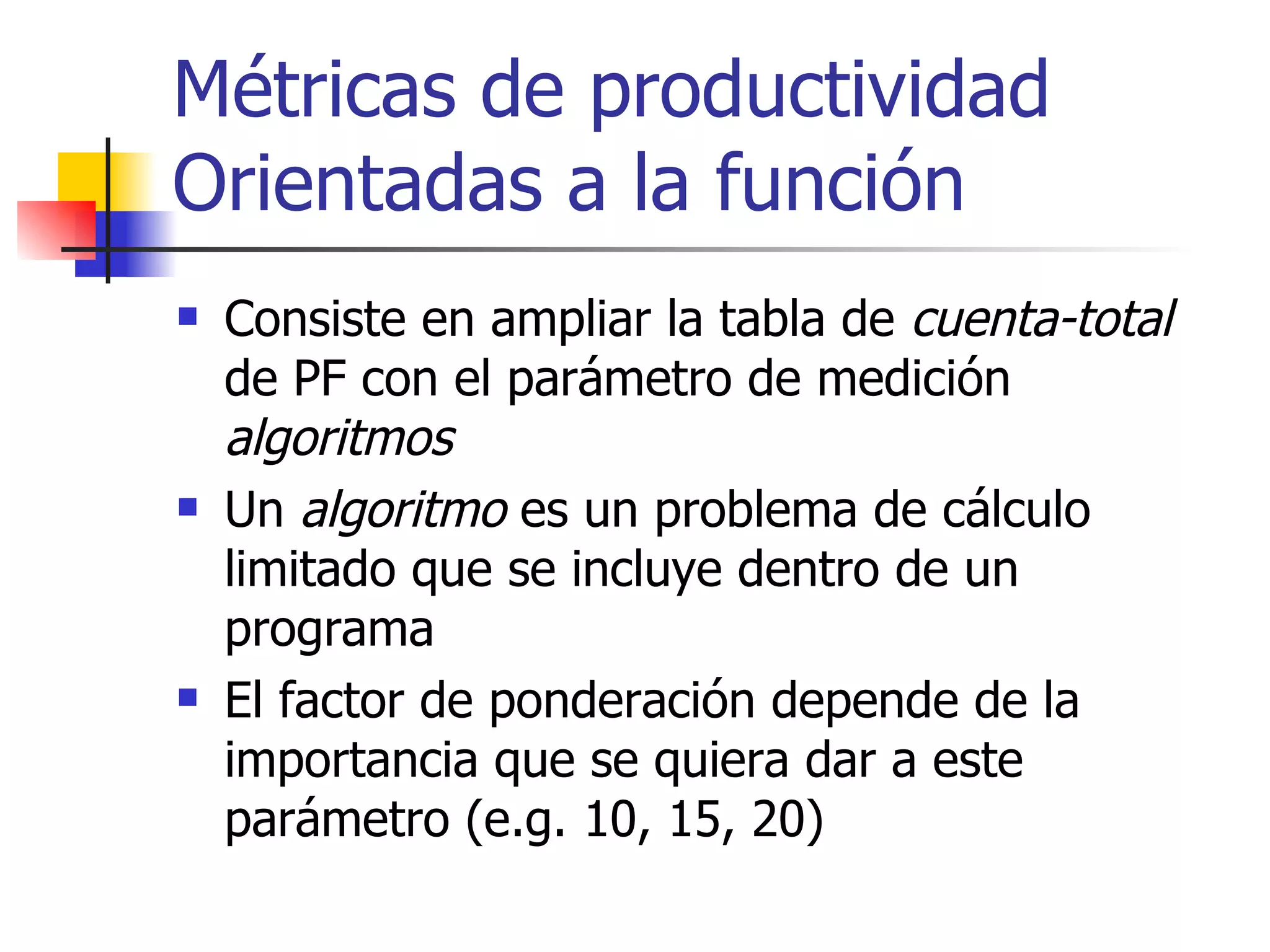Métricas de productividad Orientadas a la función Consiste en ampliar la tabla de  cuenta-total  de PF con el parámetro de medición  algoritmos Un  algoritmo  es un problema de cálculo limitado que se incluye dentro de un programa El factor de ponderación depende de la importancia que se quiera dar a este parámetro (e.g. 10, 15, 20) 
