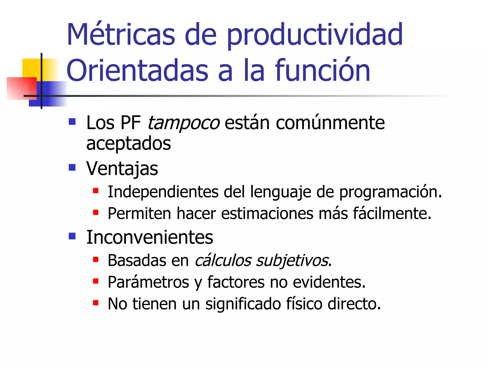 Métricas de productividad Orientadas a la función Los PF  tampoco  están comúnmente aceptados Ventajas Independientes del lenguaje de programación. Permiten hacer estimaciones más fácilmente. Inconvenientes Basadas en  cálculos subjetivos . Parámetros y factores no evidentes. No tienen un significado físico directo. 