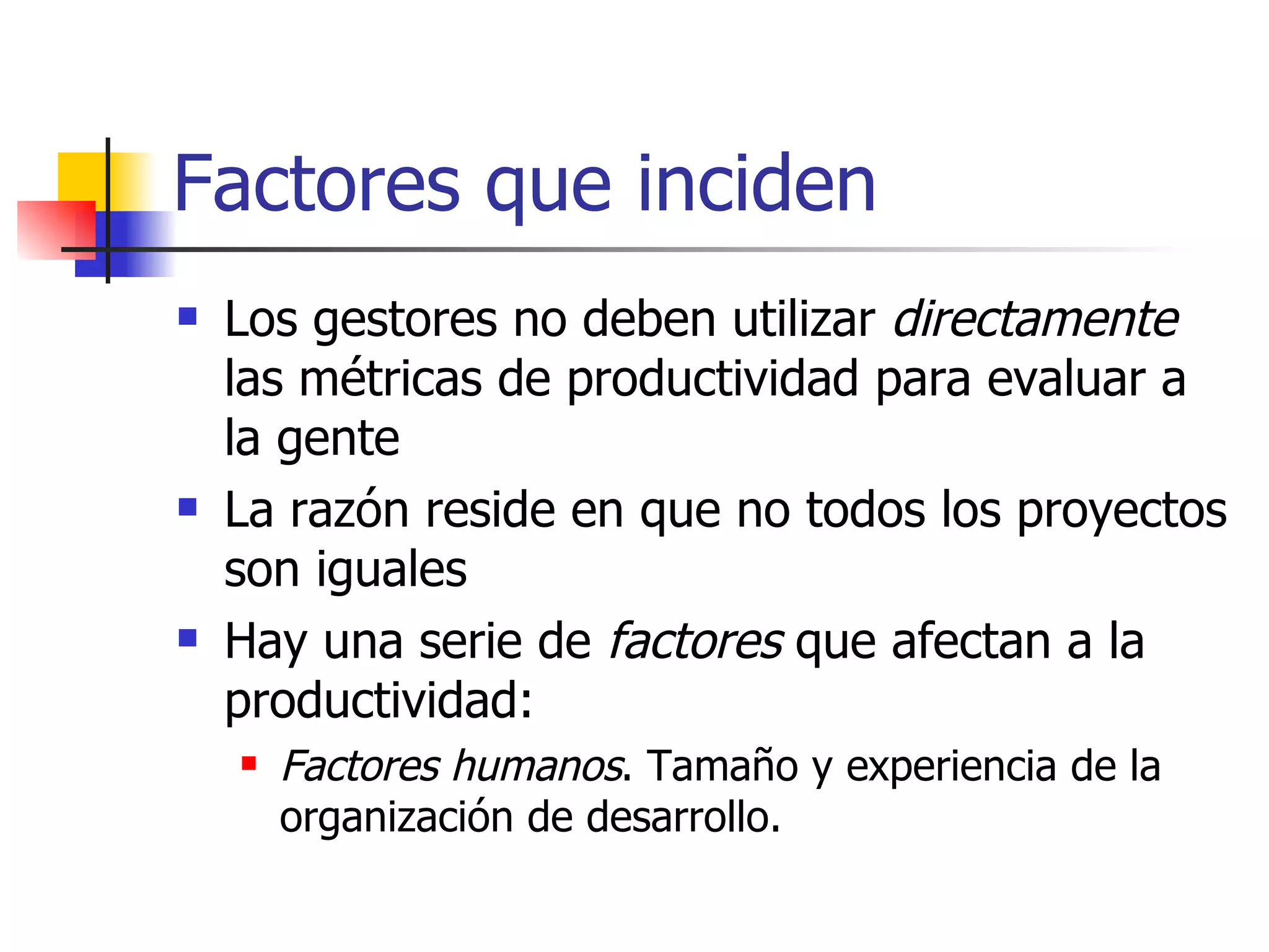 Factores que inciden Los gestores no deben utilizar  directamente  las métricas de productividad para evaluar a la gente  La razón reside en que no todos los proyectos son iguales Hay una serie de  factores  que afectan a la productividad: Factores humanos . Tamaño y experiencia de la organización de desarrollo. 
