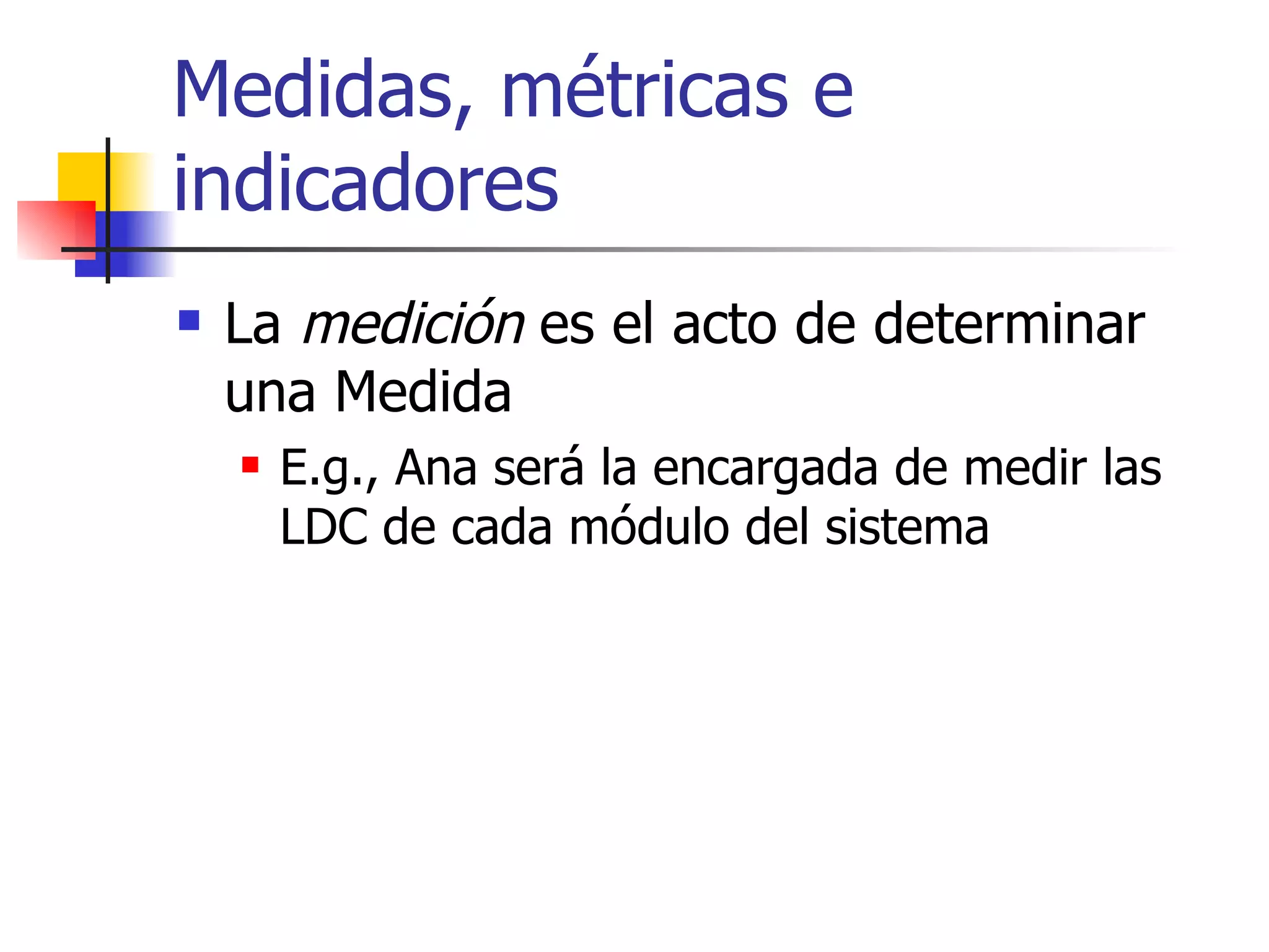Medidas, métricas e indicadores La  medición  es el acto de determinar una Medida  E.g., Ana será la encargada de medir las LDC de cada módulo del sistema 