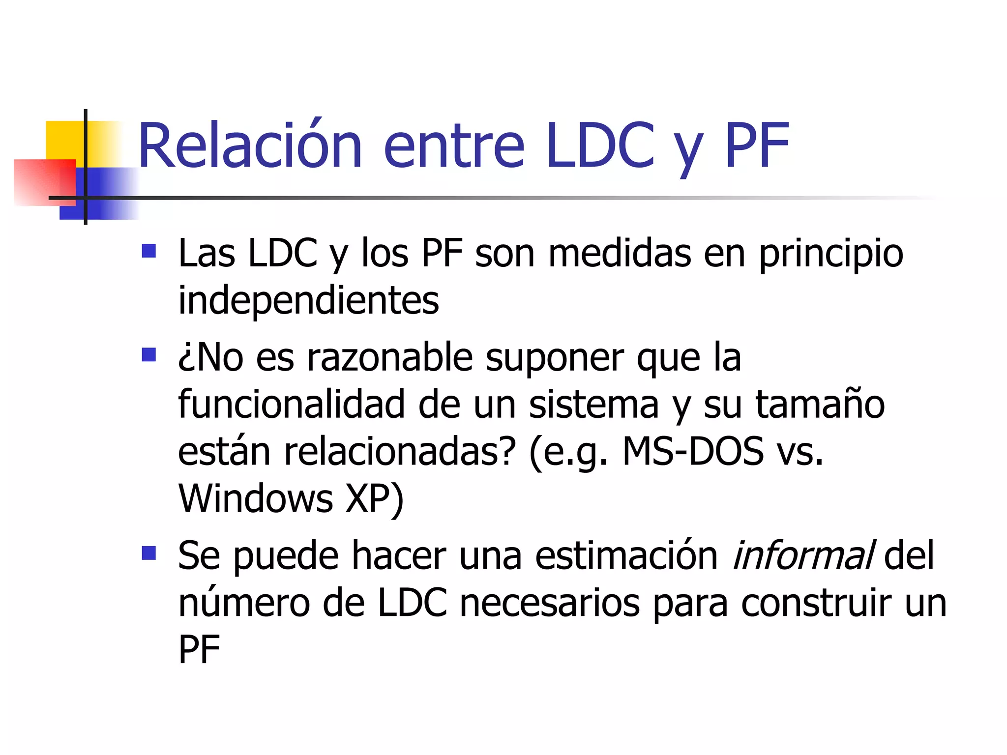 Relación entre LDC y PF Las LDC y los PF son medidas en principio independientes ¿No es razonable suponer que la funcionalidad de un sistema y su tamaño están relacionadas? (e.g. MS-DOS vs. Windows XP) Se puede hacer una estimación  informal  del número de LDC necesarios para construir un PF 
