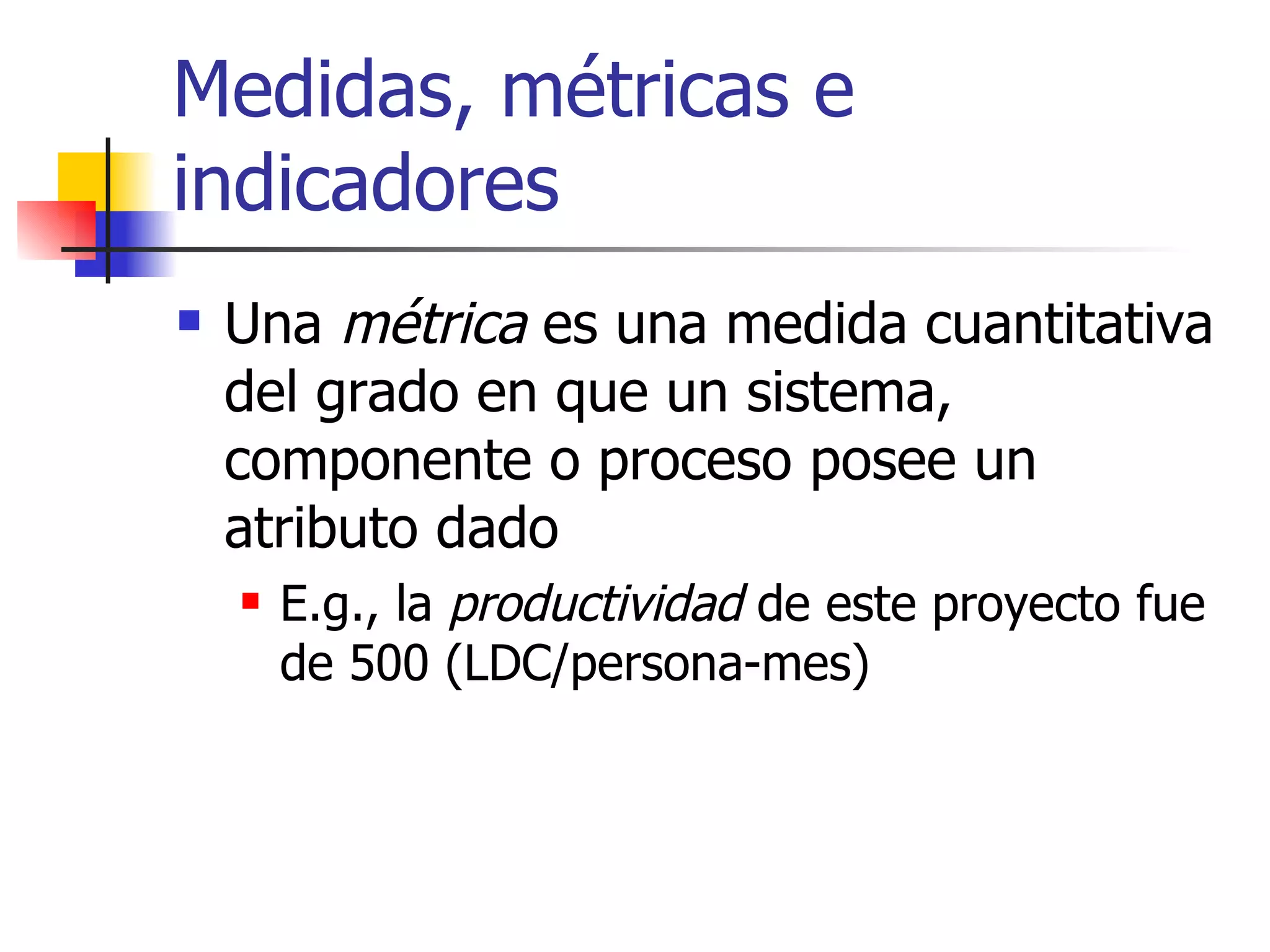 Medidas, métricas e indicadores Una  métrica  es una medida cuantitativa del grado en que un sistema, componente o proceso posee un atributo dado E.g., la  productividad  de este proyecto fue de 500 (LDC/persona-mes) 