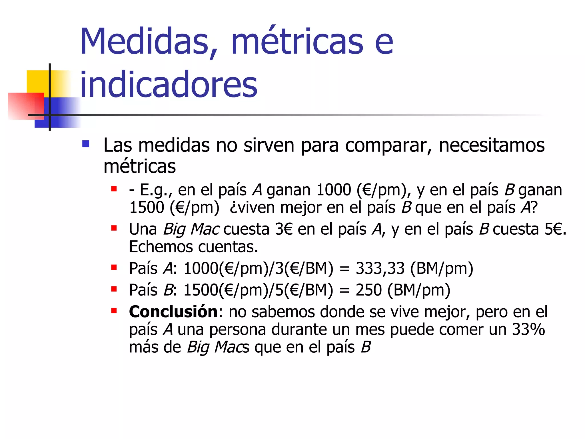 Medidas, métricas e indicadores Las medidas no sirven para comparar, necesitamos métricas - E.g., en el país  A  ganan 1000 (€/pm), y en el país  B  ganan 1500 (€/pm)  ¿viven mejor en el país  B  que en el país  A ?  Una  Big Mac  cuesta 3€ en el país  A , y en el país  B  cuesta 5€. Echemos cuentas. País  A : 1000(€/pm)/3(€/BM) = 333,33 (BM/pm) País  B : 1500(€/pm)/5(€/BM) = 250 (BM/pm) Conclusión : no sabemos donde se vive mejor, pero en el país  A  una persona durante un mes puede comer un 33% más de  Big Mac s que en el país  B 