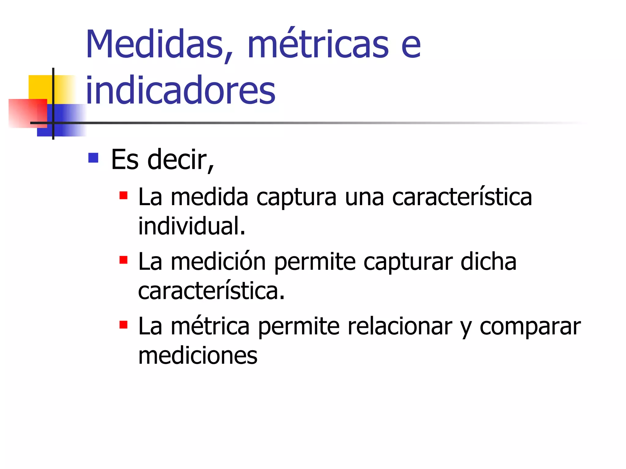 Medidas, métricas e indicadores Es decir, La medida captura una característica individual. La medición permite capturar dicha característica. La métrica permite relacionar y comparar mediciones 