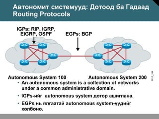 Автономит системууд: Дотоод ба Гадаад
Routing Protocols




 • An autonomous system is a collection of networks
   under a common administrative domain.
 • IGPs-ийг autonomous system дотор ашиглана.
 • EGPs нь ялгаатай autonomous system-үүдийг
   холбоно.
 